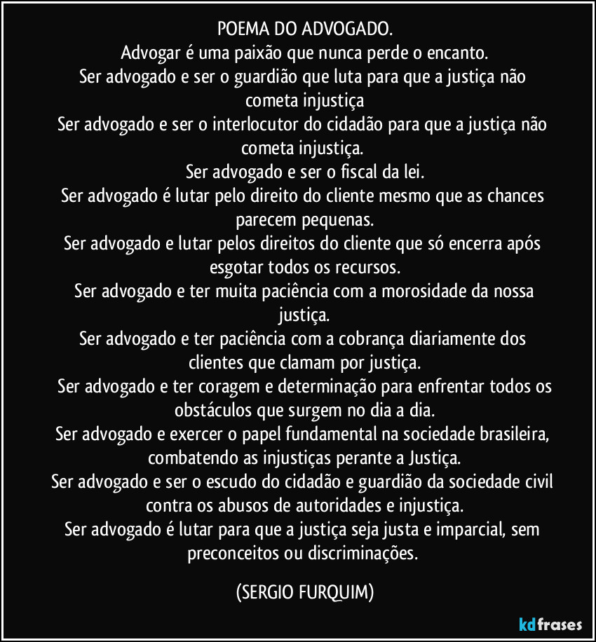 POEMA DO ADVOGADO.
Advogar é uma paixão que nunca perde o encanto.
Ser advogado e ser o guardião que luta para que a justiça não cometa injustiça
Ser advogado e ser o interlocutor do cidadão para que a justiça não cometa injustiça. 
Ser advogado e ser o fiscal da lei.
Ser advogado é lutar pelo direito do cliente mesmo que as chances parecem pequenas.
Ser advogado e lutar pelos direitos do cliente que só encerra após esgotar todos os recursos.
⁠Ser advogado e ter muita paciência com a morosidade da nossa justiça.
Ser advogado e ter paciência com a cobrança diariamente dos clientes que clamam por justiça.
 Ser advogado e ter coragem e determinação para enfrentar todos os obstáculos que surgem no dia a dia.
Ser advogado e exercer o papel fundamental na sociedade brasileira, combatendo as injustiças perante a Justiça.
Ser advogado e ser o escudo do cidadão e guardião da sociedade civil contra os abusos de autoridades e injustiça.
Ser advogado é lutar para que a justiça seja justa e imparcial, sem preconceitos ou discriminações. (SERGIO FURQUIM)
