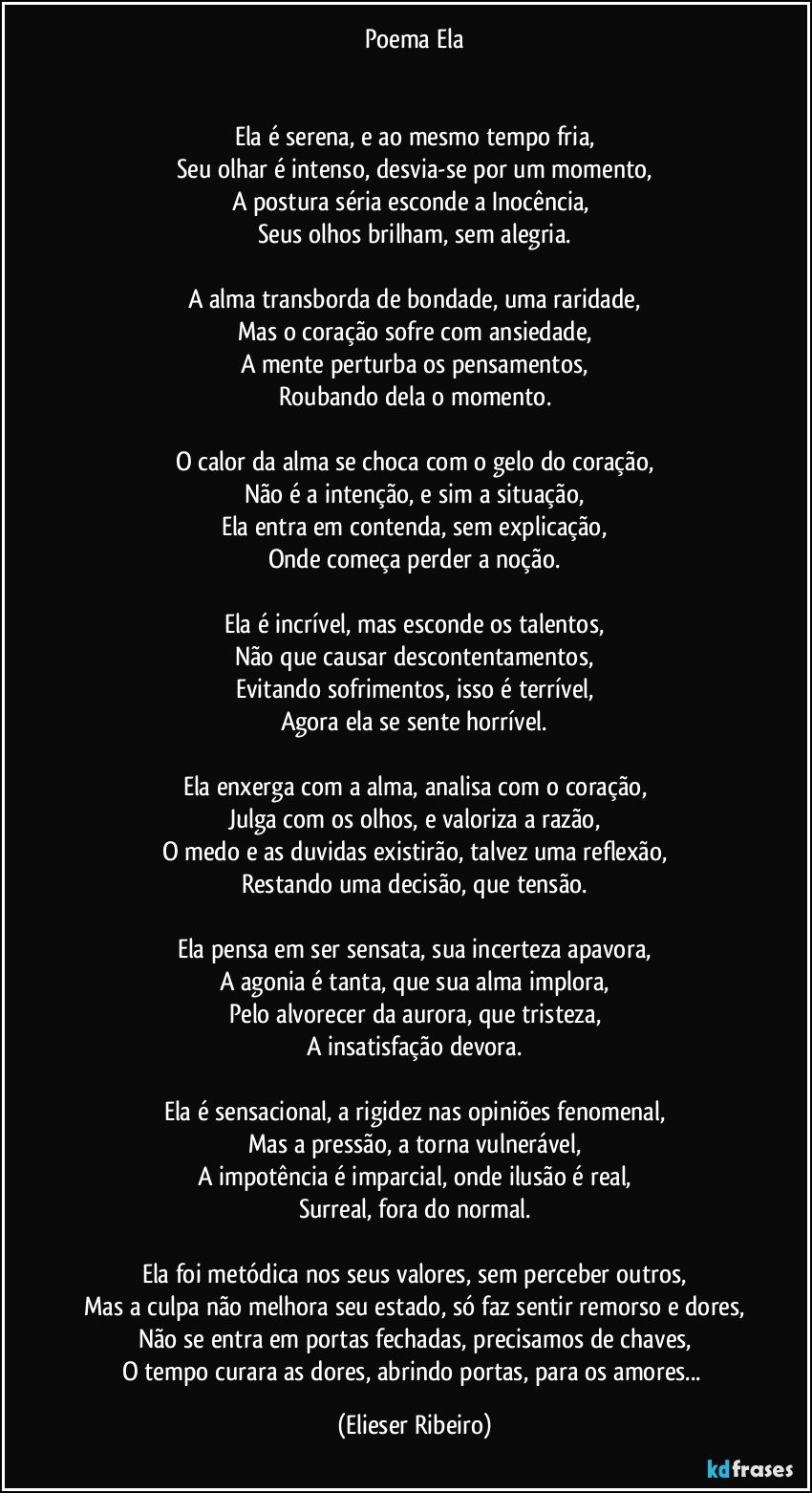 Poema Ela


Ela é serena, e ao mesmo tempo fria,
Seu olhar é intenso, desvia-se por um momento,
A postura séria esconde a Inocência, 
Seus olhos brilham, sem alegria.

A alma transborda de bondade, uma raridade,
Mas o coração sofre com ansiedade,
A mente perturba os pensamentos,
Roubando dela o momento.

O calor da alma se choca com o gelo do coração,
Não é a intenção, e sim a situação,
Ela entra em contenda, sem explicação,
Onde começa perder a noção.

Ela é incrível, mas esconde os talentos,
Não que causar descontentamentos,
Evitando sofrimentos, isso é terrível,
Agora ela se sente horrível.

Ela enxerga com a alma, analisa com o coração,
Julga com os olhos, e valoriza a razão,
O medo e as duvidas existirão, talvez uma reflexão,
Restando uma decisão, que tensão.

Ela pensa em ser sensata, sua incerteza apavora,
A agonia é tanta, que sua alma implora,
Pelo alvorecer da aurora, que tristeza,
A insatisfação devora.

Ela é sensacional, a rigidez nas opiniões fenomenal,
Mas a pressão, a torna vulnerável,
A impotência é imparcial, onde ilusão é real,
Surreal, fora do normal.

Ela foi metódica nos seus valores, sem perceber outros,
Mas a culpa não melhora seu estado, só faz sentir remorso e dores,
Não se entra em portas fechadas, precisamos de chaves,
O tempo curara as dores, abrindo portas, para os amores... (Elieser Ribeiro)