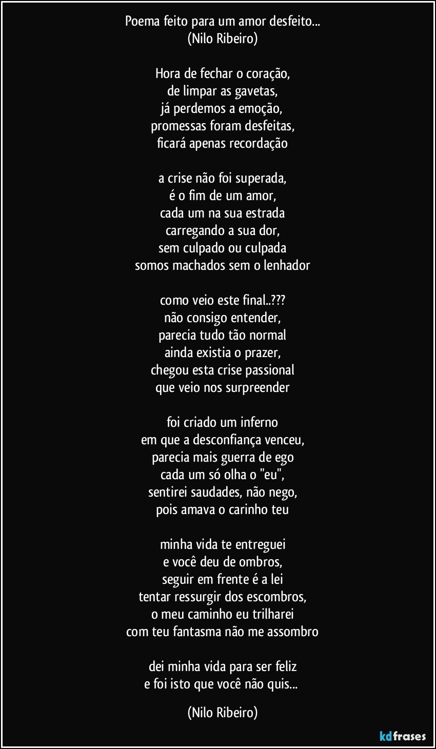 Poema feito para um amor desfeito...
(Nilo Ribeiro)

Hora de fechar o coração,
de limpar as gavetas,
já perdemos a emoção,
promessas foram desfeitas,
ficará apenas recordação

a crise não foi superada,
é o fim de um amor,
cada um na sua estrada
carregando a sua dor,
sem culpado ou culpada
somos machados sem o lenhador

como veio este final..???
não consigo entender,
parecia tudo tão normal
ainda existia o prazer,
chegou esta crise passional
que veio nos surpreender

foi criado um inferno
em que a desconfiança venceu,
parecia mais guerra de ego
cada um só olha o "eu",
sentirei saudades, não nego,
pois amava o carinho teu

minha vida te entreguei
e você deu de ombros,
seguir em frente é a lei
tentar ressurgir dos escombros,
o meu caminho eu trilharei
com teu fantasma não me assombro

dei minha vida para ser feliz
e foi isto que você não quis... (Nilo Ribeiro)