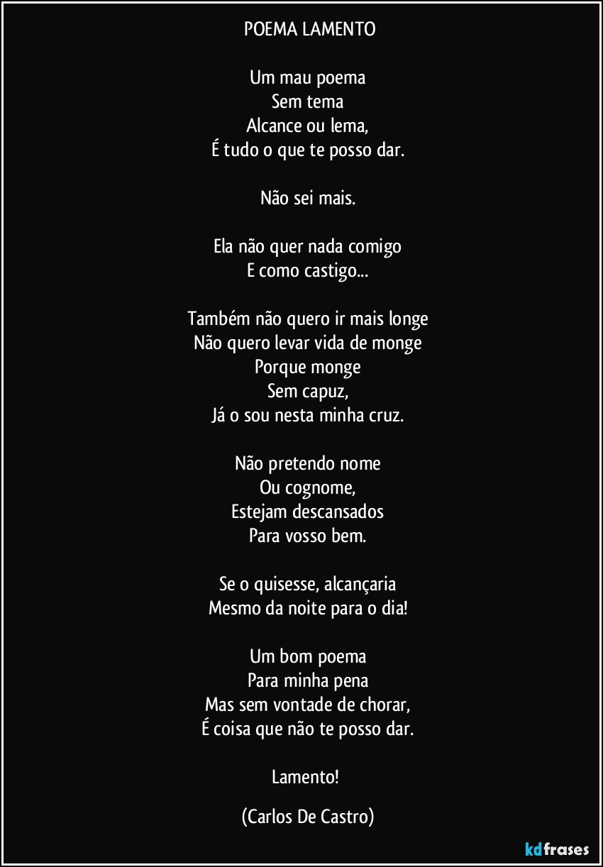 ⁠POEMA LAMENTO

Um mau poema
Sem tema
Alcance ou lema,
É tudo o que te posso dar.

Não sei mais.

Ela não quer nada comigo
E como castigo...

Também não quero ir mais longe
Não quero levar vida de monge
Porque monge
Sem capuz,
Já o sou nesta minha cruz.

Não pretendo nome
Ou cognome,
Estejam descansados
Para vosso bem.

Se o quisesse, alcançaria
Mesmo da noite para o dia!

Um bom poema
Para minha pena
Mas sem vontade de chorar,
É coisa que não te posso dar.

Lamento! (Carlos De Castro)