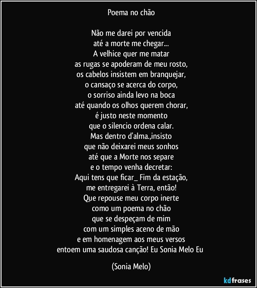 Poema no chão

Não me darei por vencida
até a morte me chegar...
A velhice quer me matar
as rugas se apoderam de meu rosto,
os cabelos insistem em branquejar,
o cansaço se acerca do corpo,
o sorriso ainda levo na boca
até quando os olhos querem chorar,
é justo neste momento
que o silencio ordena  calar.
Mas dentro d'alma.,insisto
que não deixarei meus sonhos
até que a Morte nos separe
e o tempo venha decretar:
Aqui tens que ficar_ Fim da estação,
me entregarei à Terra, então!
Que repouse meu corpo inerte
como um poema no chão
que se despeçam de mim
com um simples aceno de mão
e em homenagem aos meus versos
entoem uma saudosa canção! Eu Sonia Melo Eu (Sonia Melo)