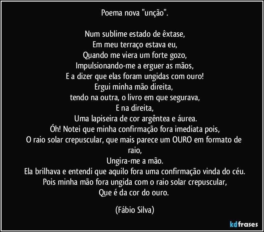 Poema nova "unção".

Num sublime estado de êxtase,
Em meu terraço estava eu,
Quando me viera um forte gozo,
Impulsionando-me a erguer as mãos,
E a dizer que elas foram ungidas com ouro!
Ergui minha mão direita, 
tendo na outra, o livro em que segurava,
E na direita,
 Uma lapiseira de cor argêntea e áurea.
Óh! Notei que minha confirmação fora imediata pois,
O raio solar crepuscular, que mais parece um OURO em formato de raio,
Ungira-me a mão.
Ela brilhava e entendi que aquilo fora uma confirmação vinda do céu.
Pois minha mão fora ungida com o raio solar crepuscular,
Que é da cor do ouro. (Fábio Silva)