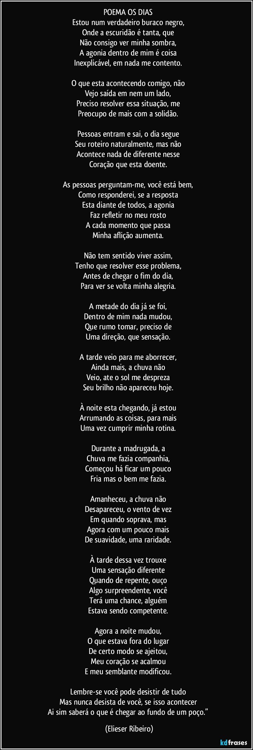 POEMA OS DIAS 
Estou num verdadeiro buraco negro, 
Onde a escuridão é tanta, que 
Não consigo ver minha sombra, 
A agonia dentro de mim é coisa 
Inexplicável, em nada me contento. 

O que esta acontecendo comigo, não 
Vejo saída em nem um lado, 
Preciso resolver essa situação, me 
Preocupo de mais com a solidão. 

Pessoas entram e sai, o dia segue 
Seu roteiro naturalmente, mas não 
Acontece nada de diferente nesse 
Coração que esta doente. 

As pessoas perguntam-me, você está bem, 
Como responderei, se a resposta 
Esta diante de todos, a agonia 
Faz refletir no meu rosto 
A cada momento que passa 
Minha aflição aumenta. 

Não tem sentido viver assim, 
Tenho que resolver esse problema, 
Antes de chegar o fim do dia, 
Para ver se volta minha alegria. 

A metade do dia já se foi, 
Dentro de mim nada mudou, 
Que rumo tomar, preciso de 
Uma direção, que sensação. 

A tarde veio para me aborrecer, 
Ainda mais, a chuva não 
Veio, ate o sol me despreza 
Seu brilho não apareceu hoje. 

À noite esta chegando, já estou 
Arrumando as coisas, para mais 
Uma vez cumprir minha rotina. 

Durante a madrugada, a 
Chuva me fazia companhia, 
Começou há ficar um pouco 
Fria mas o bem me fazia. 

Amanheceu, a chuva não 
Desapareceu, o vento de vez 
Em quando soprava, mas 
Agora com um pouco mais 
De suavidade, uma raridade. 

À tarde dessa vez trouxe 
Uma sensação diferente 
Quando de repente, ouço 
Algo surpreendente, você 
Terá uma chance, alguém 
Estava sendo competente. 

Agora a noite mudou, 
O que estava fora do lugar 
De certo modo se ajeitou, 
Meu coração se acalmou 
E meu semblante modificou. 

Lembre-se você pode desistir de tudo 
Mas nunca desista de você, se isso acontecer 
Ai sim saberá o que é chegar ao fundo de um poço.” (Elieser Ribeiro)