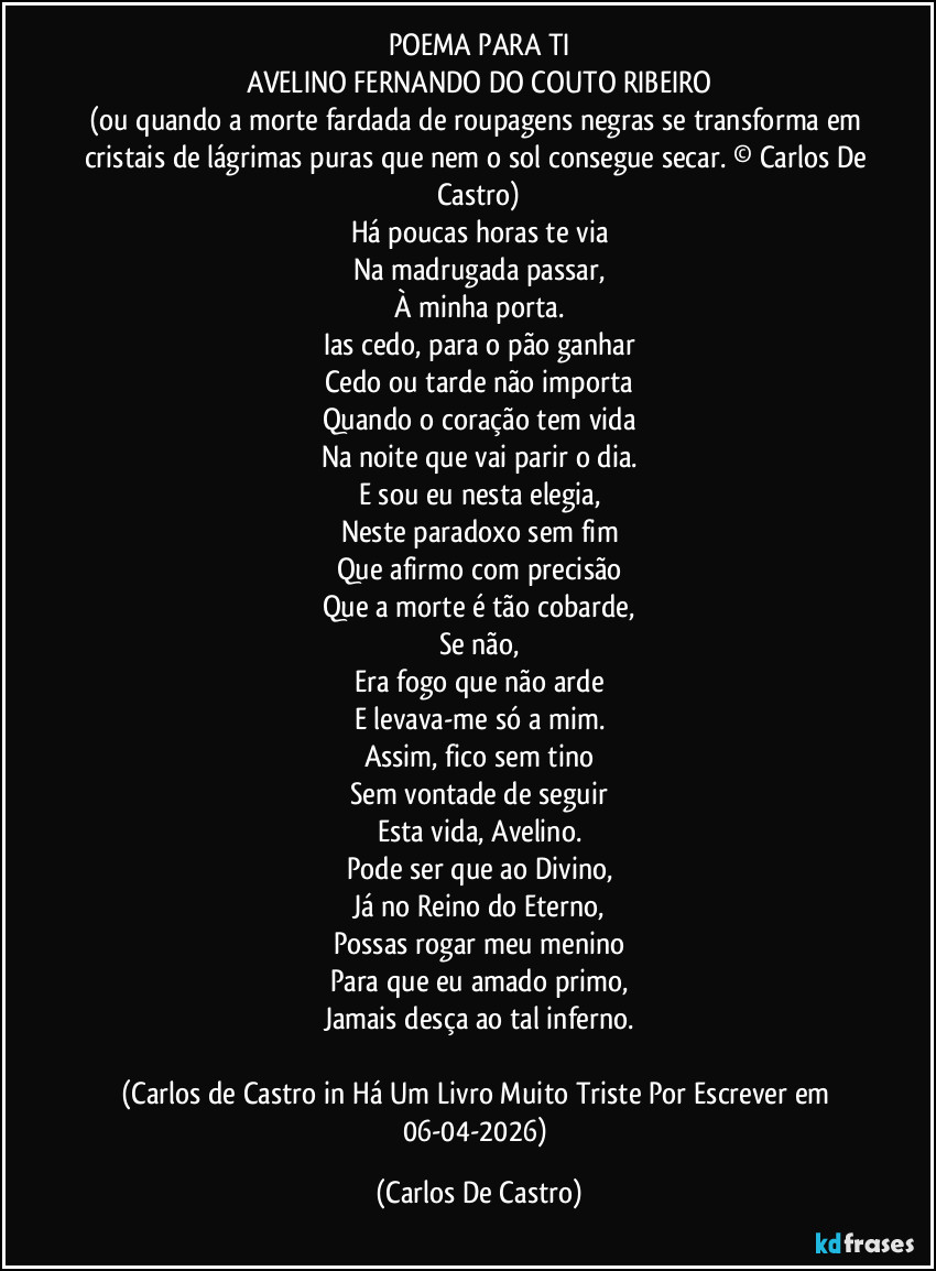 POEMA PARA TI
AVELINO FERNANDO DO COUTO RIBEIRO
(ou quando a morte fardada de roupagens negras se transforma em cristais de lágrimas puras que nem o sol consegue secar. © Carlos De Castro)
Há poucas horas te via
Na madrugada passar,
À minha porta.
Ias cedo, para o pão ganhar
Cedo ou tarde não importa
Quando o coração tem vida
Na noite que vai parir o dia.
E sou eu nesta elegia,
Neste paradoxo sem fim
Que afirmo com precisão
Que a morte é tão cobarde,
Se não,
Era fogo que não arde
E levava-me só a mim.
Assim, fico sem tino
Sem vontade de seguir
Esta vida, Avelino.
Pode ser que ao Divino,
Já no Reino do Eterno,
Possas rogar meu menino
Para que eu amado primo,
Jamais desça ao tal inferno.

(Carlos de Castro in Há Um Livro Muito Triste Por Escrever em 06-04-2026) (Carlos De Castro)