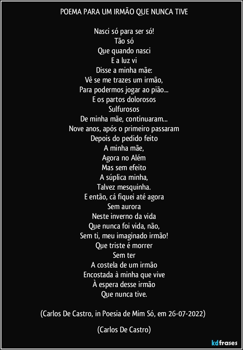 POEMA PARA UM IRMÃO QUE NUNCA TIVE

Nasci só para ser só!
Tão só
Que quando nasci
E a luz vi
Disse a minha mãe:
Vê se me trazes um irmão,
Para podermos jogar ao pião...
E os partos dolorosos
Sulfurosos
De minha mãe, continuaram...
Nove anos, após o primeiro passaram
Depois do pedido feito
A minha mãe,
Agora no Além
Mas sem efeito
A súplica minha,
Talvez mesquinha.
E então, cá fiquei até agora
Sem aurora
Neste inverno da vida
Que nunca foi vida, não,
Sem ti, meu imaginado irmão!
Que triste é morrer
Sem ter
A costela de um irmão
Encostada à minha que vive
À espera desse irmão
Que nunca tive.

(Carlos De Castro, in Poesia de Mim Só, em 26-07-2022) (Carlos De Castro)