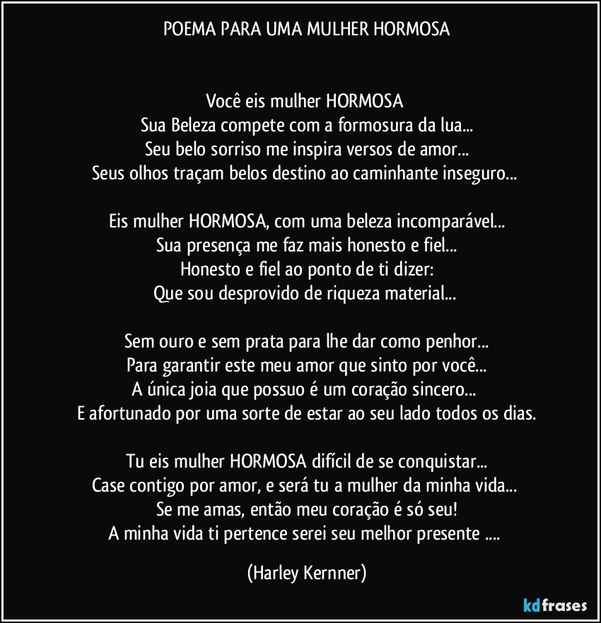 POEMA PARA UMA MULHER HORMOSA


Você eis mulher HORMOSA 
Sua Beleza compete com a formosura da lua...
Seu belo sorriso me inspira versos de amor...
Seus olhos traçam belos destino ao caminhante inseguro... 

Eis mulher HORMOSA, com uma beleza incomparável...
Sua presença me faz mais honesto e fiel...
Honesto e fiel ao ponto de ti dizer:
Que sou desprovido de riqueza material... 

Sem ouro e sem prata para lhe dar como penhor...
Para garantir este meu amor que sinto por você...
A única joia que possuo é um coração sincero... 
E afortunado por uma sorte de estar ao seu lado todos os dias.

Tu eis mulher HORMOSA difícil de se conquistar...
Case contigo por amor, e será tu a mulher da minha vida... 
Se me amas, então meu coração é só seu!
A minha vida ti pertence serei seu melhor presente ... (Harley Kernner)