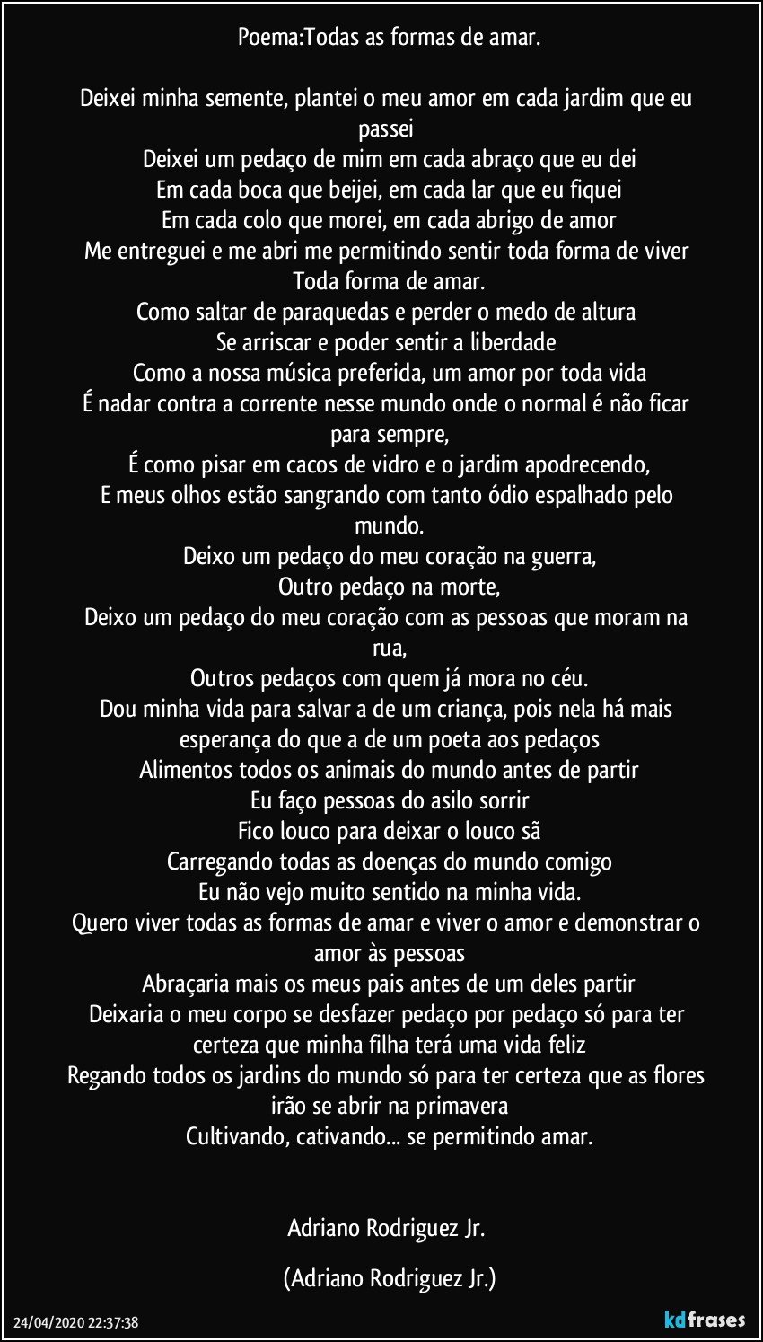 Poema:Todas as formas de amar.

Deixei minha semente, plantei o meu amor em cada jardim que eu passei 
Deixei um pedaço de mim em cada abraço que eu dei
Em cada boca que beijei, em cada lar que eu fiquei
Em cada colo que morei, em cada abrigo de amor
Me entreguei e me abri me permitindo sentir toda forma de viver 
Toda forma de amar.
Como saltar de paraquedas e perder o medo de altura 
Se arriscar e poder sentir a liberdade 
Como a nossa música preferida, um amor por toda vida
É nadar contra a corrente nesse mundo onde o normal é não ficar para sempre,
É como pisar em cacos de vidro e o jardim apodrecendo,
E meus olhos estão sangrando com tanto ódio espalhado pelo mundo.
Deixo um pedaço do meu coração na guerra,
Outro pedaço na morte,
Deixo um pedaço do meu coração com as pessoas que moram na rua,
Outros pedaços com quem já mora no céu.
Dou minha vida para salvar a de um criança, pois nela há mais esperança do que a de um poeta aos pedaços
Alimentos todos os animais do mundo antes de partir
Eu faço pessoas do asilo sorrir
Fico louco para deixar o louco sã
Carregando todas as doenças do mundo comigo
Eu não vejo muito sentido na minha vida.
Quero viver todas as formas de amar e viver o amor e demonstrar o amor às pessoas
Abraçaria mais os meus pais antes de um deles partir
Deixaria o meu corpo se desfazer pedaço por pedaço só para ter certeza que minha filha terá uma vida feliz
Regando todos os jardins do mundo só para ter certeza que as flores irão se abrir na primavera
Cultivando, cativando... se permitindo amar.


Adriano Rodriguez Jr. (Adriano Rodriguez Jr.)