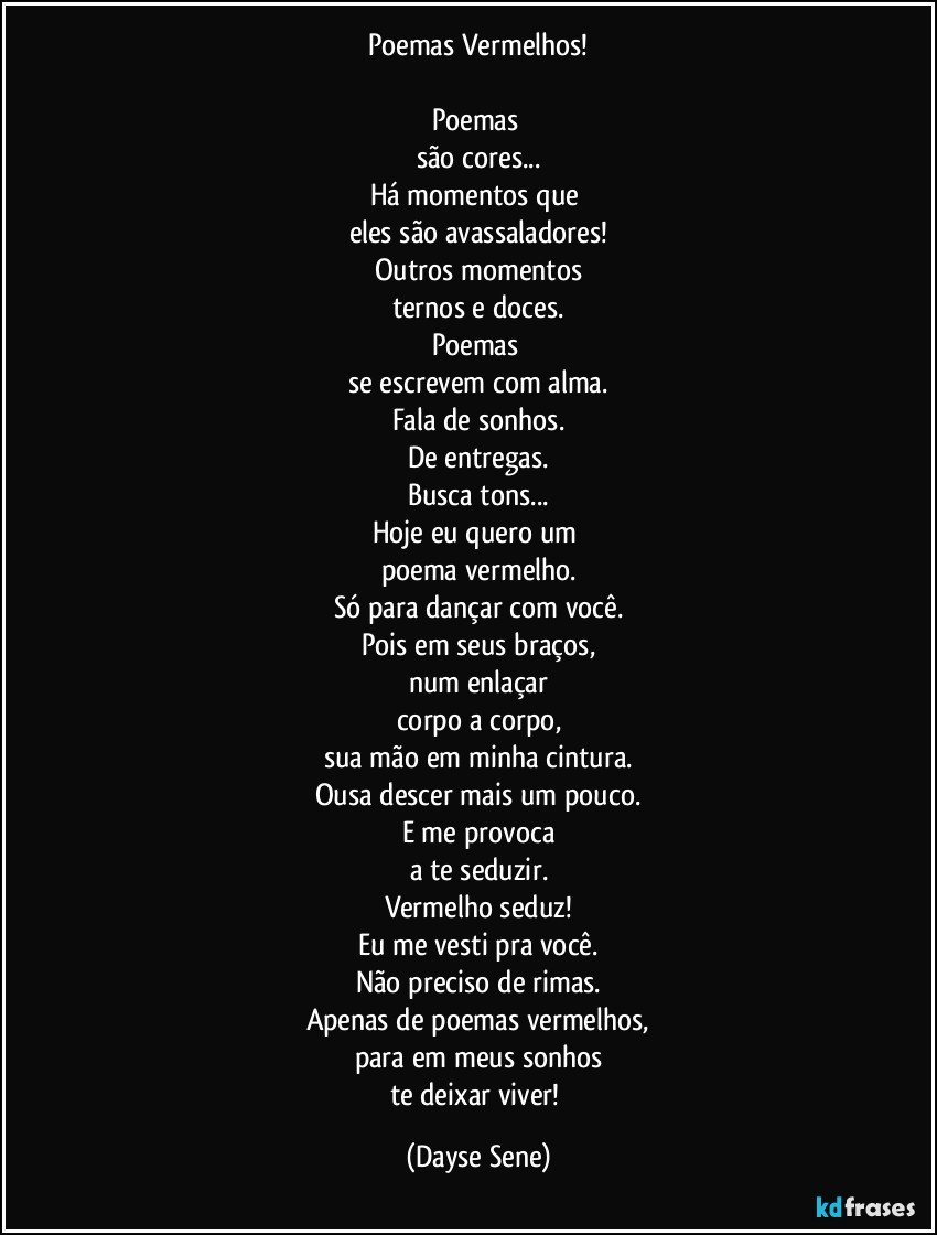 Poemas Vermelhos!

Poemas 
são cores...
Há momentos que 
eles são avassaladores!
Outros momentos
ternos e doces.
Poemas 
se escrevem com alma.
Fala de sonhos.
De entregas.
Busca tons...
Hoje eu quero um 
poema vermelho.
Só para dançar com você.
Pois em seus braços,
num enlaçar
corpo a corpo,
sua mão em minha cintura.
Ousa descer mais um pouco.
E me provoca
a te seduzir.
Vermelho seduz!
Eu me vesti pra você.
Não preciso de rimas.
Apenas de poemas vermelhos,
para em meus sonhos
te deixar viver! (Dayse Sene)