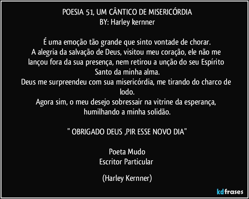 POESIA 51, UM CÂNTICO DE MISERICÓRDIA
BY: Harley kernner

É uma emoção tão grande que sinto vontade de chorar.
A alegria da salvação de Deus, visitou meu coração, ele não me lançou fora da sua presença, nem retirou a unção do seu Espírito Santo da minha alma.
Deus me surpreendeu com sua misericórdia, me tirando do charco de lodo.
Agora sim, o meu desejo sobressair na vitrine da esperança, humilhando a  minha solidão.

" OBRIGADO DEUS ,PIR ESSE NOVO DIA"

Poeta Mudo
Escritor Particular (Harley Kernner)