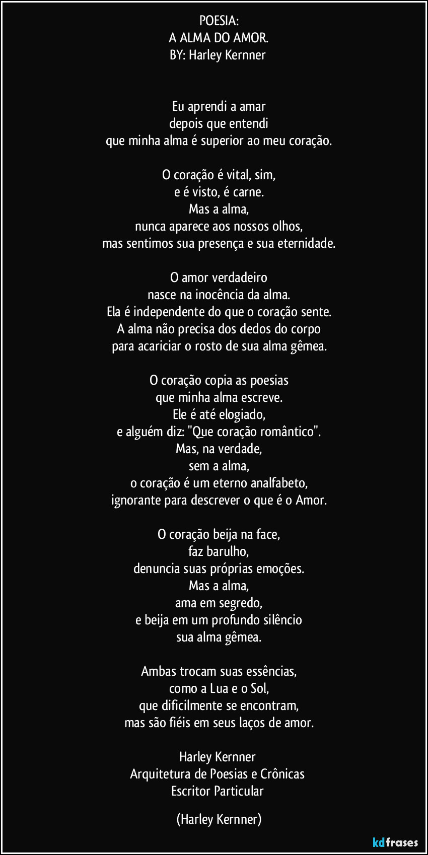 POESIA:
A ALMA DO AMOR.
BY: Harley Kernner 


Eu aprendi a amar
depois que entendi
que minha alma é superior ao meu coração.

O coração é vital, sim,
e é visto, é carne.
Mas a alma,
nunca aparece aos nossos olhos,
mas sentimos sua presença e sua eternidade.

O amor verdadeiro
nasce na inocência da alma.
Ela é independente do que o coração sente.
A alma não precisa dos dedos do corpo
para acariciar o rosto de sua alma gêmea.

O coração copia as poesias
que minha alma escreve.
Ele é até elogiado,
e alguém diz: "Que coração romântico".
Mas, na verdade,
sem a alma,
o coração é um eterno analfabeto,
ignorante para descrever o que é o Amor.

O coração beija na face,
faz barulho,
denuncia suas próprias emoções.
Mas a alma,
ama em segredo,
e beija em um profundo silêncio
sua alma gêmea.

Ambas trocam suas essências,
como a Lua e o Sol,
que dificilmente se encontram,
mas são fiéis em seus laços de amor.

Harley Kernner 
Arquitetura de Poesias e Crônicas 
Escritor Particular (Harley Kernner)