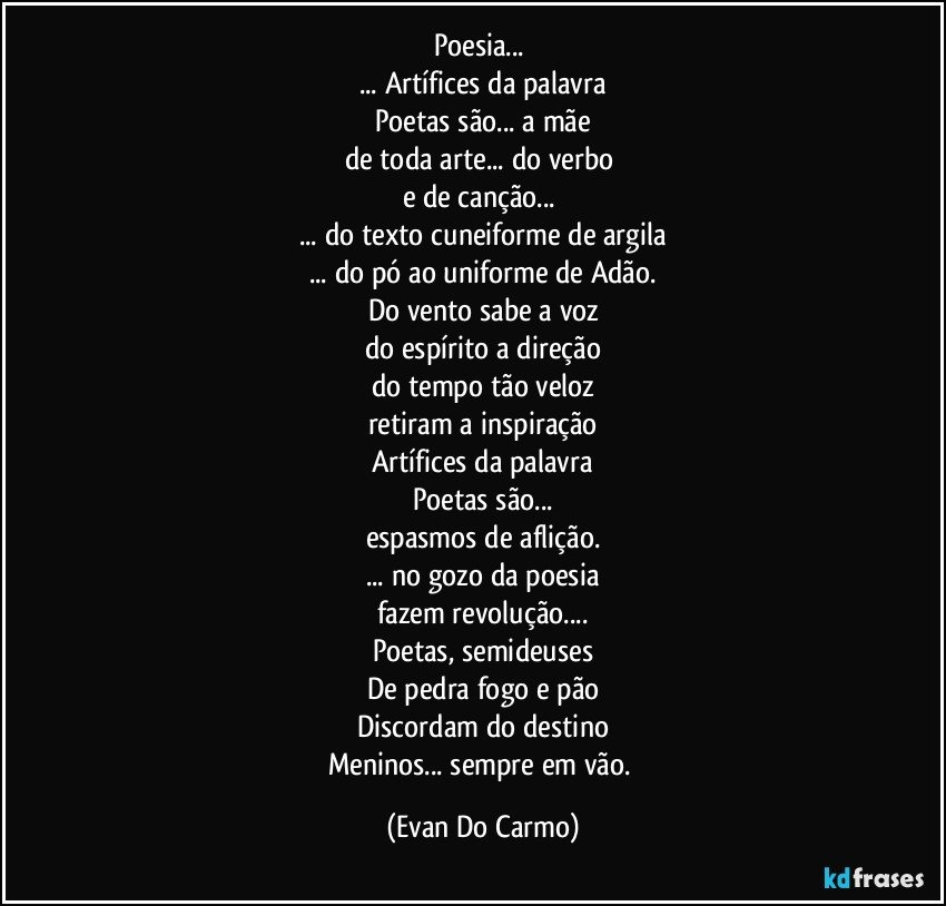 Poesia... 
... Artífices da palavra
Poetas são... a mãe
de toda arte... do verbo 
e de canção... 
... do texto cuneiforme de argila
... do pó ao uniforme de Adão.
Do vento sabe a voz
do espírito a direção
do tempo tão veloz
retiram a inspiração
Artífices da palavra
Poetas são...
espasmos de aflição.
... no gozo da poesia
fazem revolução...
Poetas, semideuses
De pedra fogo e pão
Discordam do destino
Meninos... sempre em vão. (Evan Do Carmo)