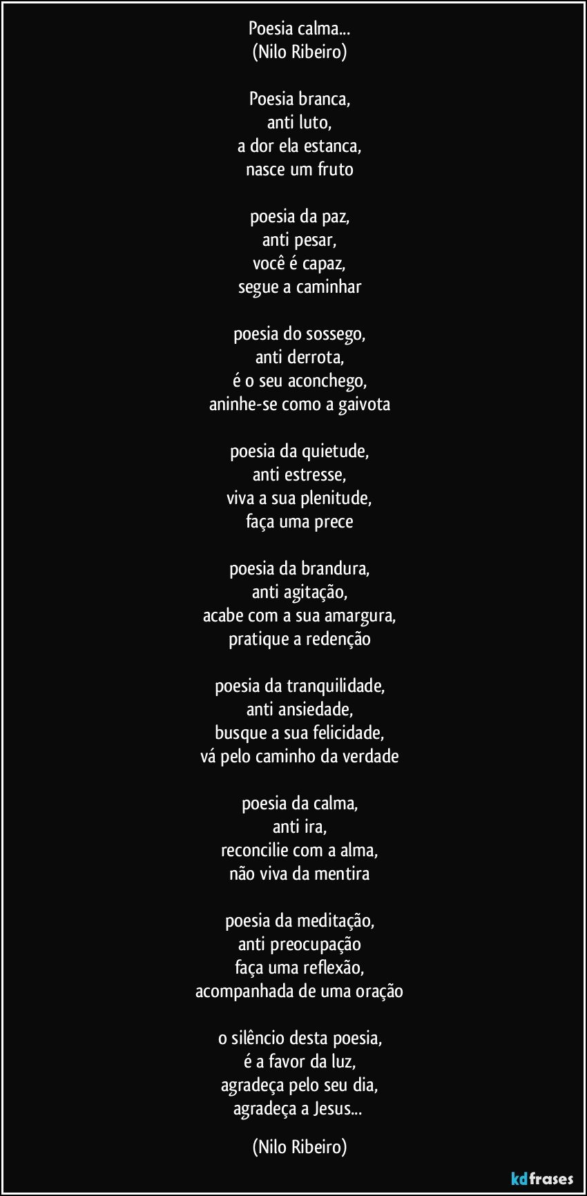 Poesia calma...
(Nilo Ribeiro)

Poesia branca,
anti luto,
a dor ela estanca,
nasce um fruto

poesia da paz,
anti pesar,
você é capaz,
segue a caminhar

poesia do sossego,
anti derrota,
é o seu aconchego,
aninhe-se como a gaivota

poesia da quietude,
anti estresse,
viva a sua plenitude,
faça uma prece

poesia da brandura,
anti agitação,
acabe com a sua amargura,
pratique a redenção

poesia da tranquilidade,
anti ansiedade,
busque a sua felicidade,
vá pelo caminho da verdade

poesia da calma,
anti ira,
reconcilie com a alma,
não viva da mentira

poesia da meditação,
anti preocupação
faça uma reflexão,
acompanhada de uma oração

o silêncio desta poesia,
é a favor da luz,
agradeça pelo seu dia,
agradeça a Jesus... (Nilo Ribeiro)