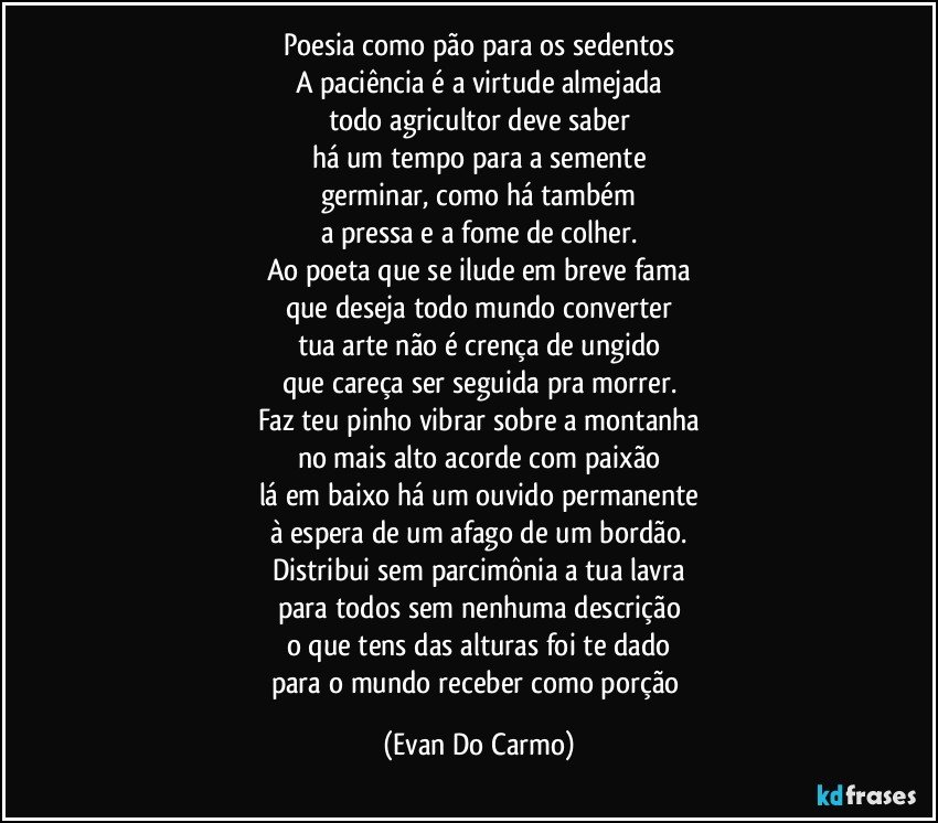 Poesia como pão para os sedentos
A paciência é a virtude almejada
todo agricultor deve saber
há um tempo para a semente
germinar, como há também
a pressa e a fome de colher.
Ao poeta que se ilude em breve fama
que deseja todo mundo converter
tua arte não é crença de ungido
que careça ser seguida pra morrer.
Faz teu pinho vibrar sobre a montanha
no mais alto acorde com paixão
lá em baixo há um ouvido permanente
à espera de um afago de um bordão.
Distribui sem parcimônia a tua lavra
para todos sem nenhuma descrição
o que tens das alturas foi te dado
para o mundo receber como porção (Evan Do Carmo)