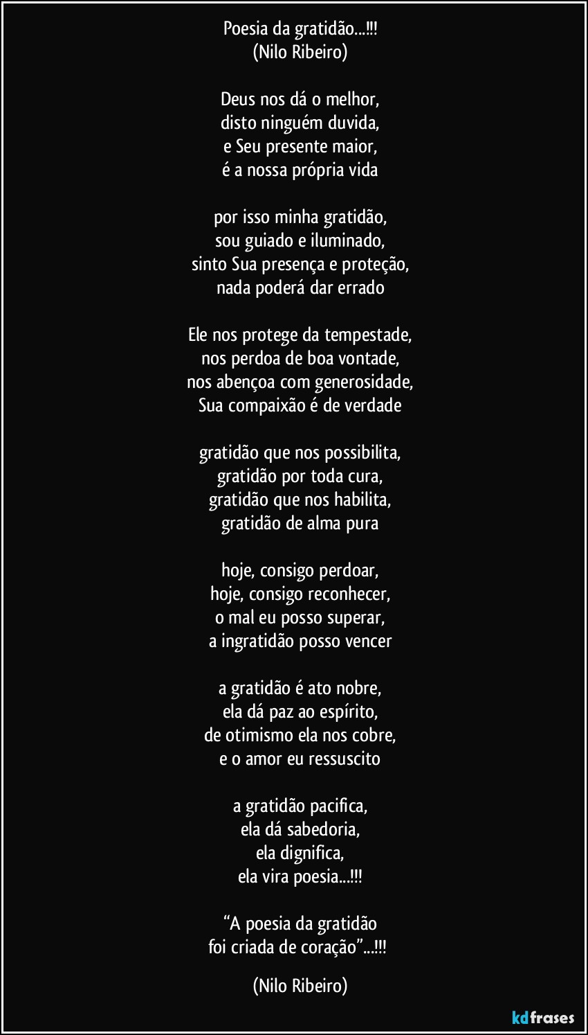 Poesia da gratidão...!!!
(Nilo Ribeiro)

Deus nos dá o melhor,
disto ninguém duvida,
e Seu presente maior,
é a nossa própria vida

por isso minha gratidão,
sou guiado e iluminado,
sinto Sua presença e proteção,
nada poderá dar errado

Ele nos protege da tempestade,
nos perdoa de boa vontade,
nos abençoa com generosidade,
Sua compaixão é de verdade

gratidão que nos possibilita,
gratidão por toda cura,
gratidão que nos habilita,
gratidão de alma pura

hoje, consigo perdoar,
hoje, consigo reconhecer,
o mal eu posso superar,
a ingratidão posso vencer

a gratidão é ato nobre,
ela dá paz ao espírito,
de otimismo ela nos cobre,
e o amor eu ressuscito

a gratidão pacifica,
ela dá sabedoria,
ela dignifica,
ela vira poesia...!!!

“A poesia da gratidão
foi criada de coração”...!!! (Nilo Ribeiro)