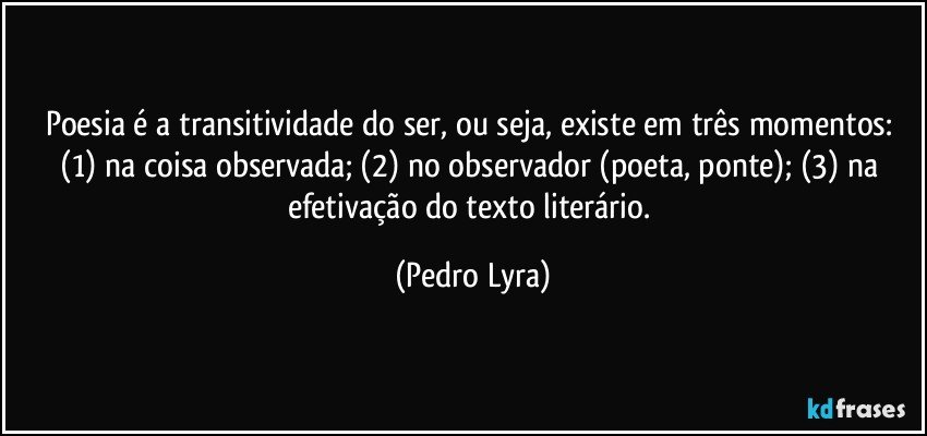 Poesia é a transitividade do ser, ou seja, existe em três momentos: (1) na coisa observada; (2) no observador (poeta, ponte); (3) na efetivação do texto literário. (Pedro Lyra)