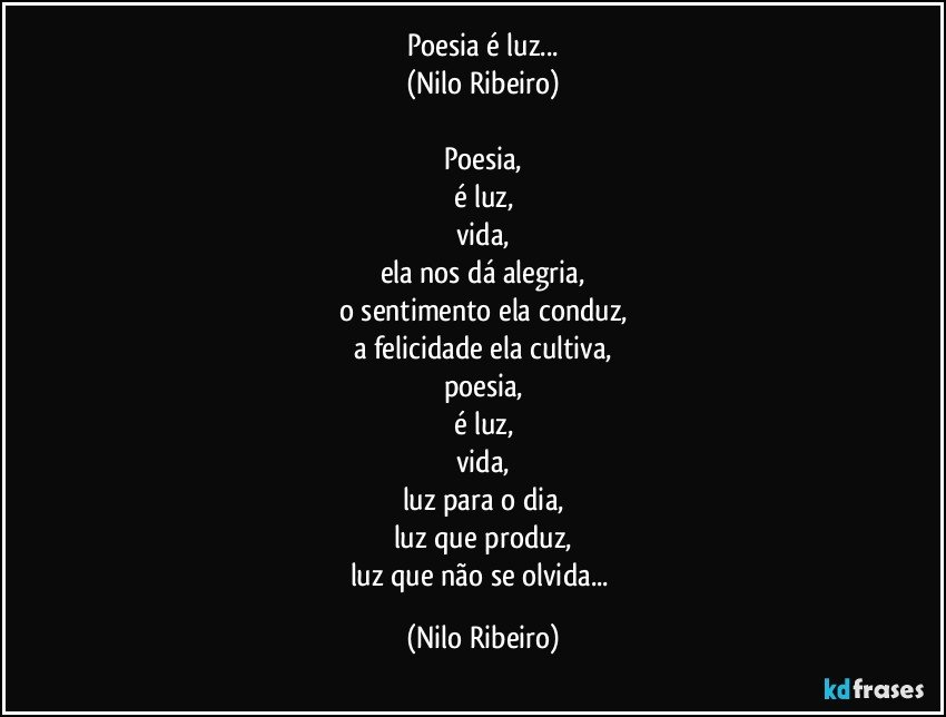 Poesia é luz...
(Nilo Ribeiro)

Poesia,
é luz,
vida,
ela nos dá alegria,
o sentimento ela conduz,
a felicidade ela cultiva,
poesia,
é luz,
vida,
luz para o dia,
luz que produz,
luz que não se olvida... (Nilo Ribeiro)