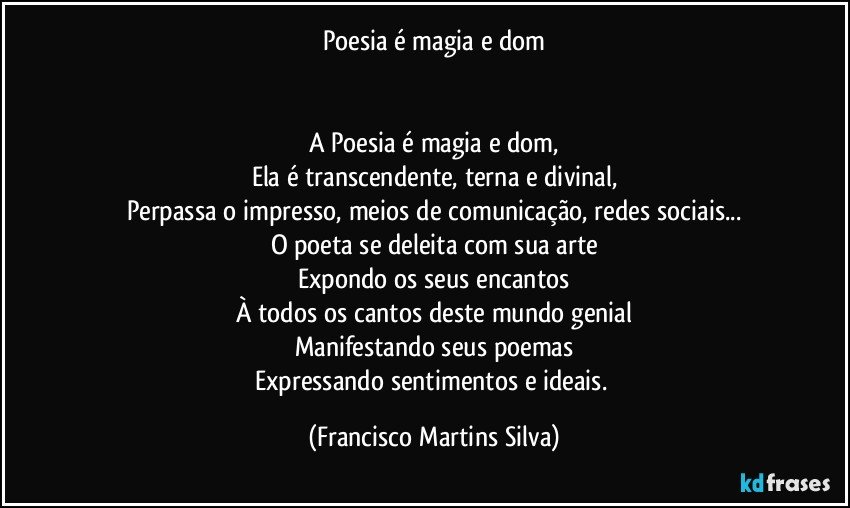 Poesia é magia e dom


A Poesia é magia e dom,
Ela é transcendente, terna e divinal,
Perpassa o impresso, meios de comunicação, redes sociais...
O poeta se deleita com sua arte
Expondo os seus encantos
À todos os cantos deste mundo genial
Manifestando seus poemas
Expressando sentimentos e ideais. (Francisco Martins Silva)