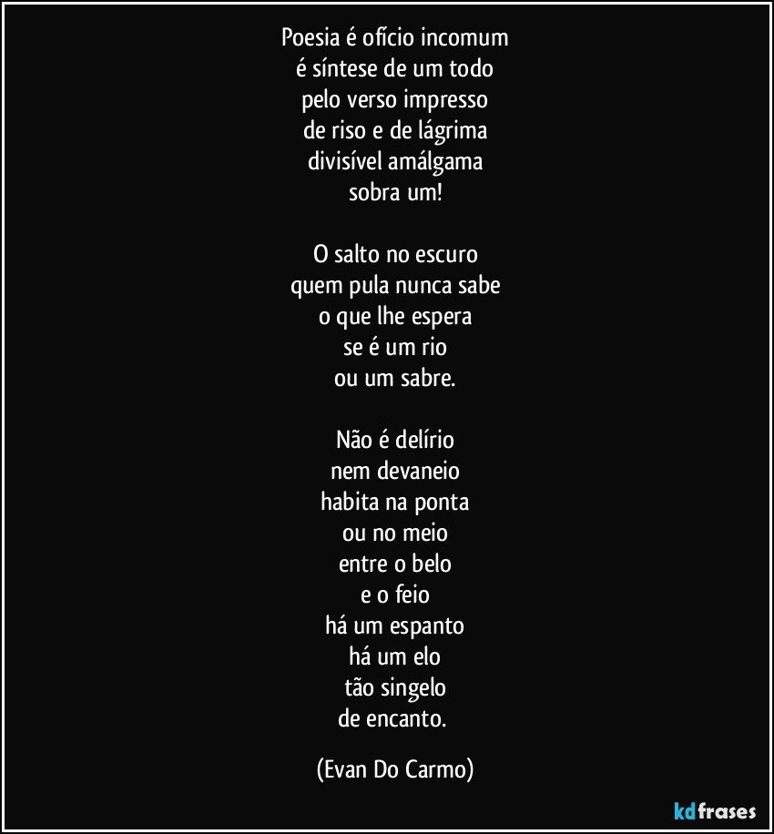 Poesia é ofício incomum
é síntese de um todo
pelo verso impresso
de riso e de lágrima
divisível amálgama
sobra um!

O salto no escuro
quem pula nunca sabe
o que lhe espera
se é um rio
ou um sabre.

Não é delírio
nem devaneio
habita na ponta
ou no meio
entre o belo
e o feio
há um espanto
há um elo
tão singelo
de encanto. (Evan Do Carmo)