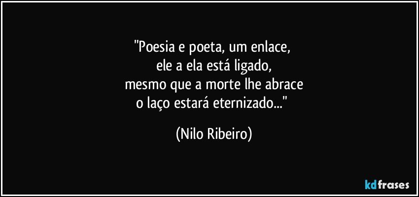 "Poesia e poeta, um enlace, 
ele a ela está ligado,
mesmo que a morte lhe abrace
o laço estará eternizado..." (Nilo Ribeiro)