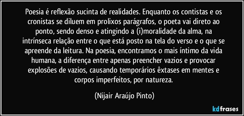 Poesia é reflexão sucinta de realidades. Enquanto os contistas e os cronistas se diluem em prolixos parágrafos, o poeta vai direto ao ponto, sendo denso e atingindo a (i)moralidade da alma, na intrínseca relação entre o que está posto na tela do verso e o que se apreende da leitura. Na poesia, encontramos o mais íntimo da vida humana, a diferença entre apenas preencher vazios e provocar explosões de vazios, causando temporários êxtases em mentes e corpos imperfeitos, por natureza. (Nijair Araújo Pinto)