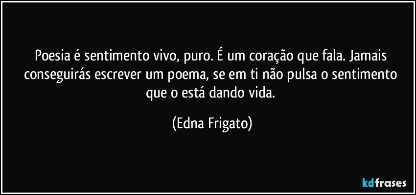 Poesia é sentimento vivo, puro. É um coração que fala. Jamais conseguirás escrever um poema, se em ti não pulsa o sentimento que o está dando vida. (Edna Frigato)