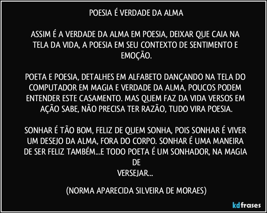 POESIA É VERDADE DA ALMA

ASSIM É A VERDADE DA ALMA EM POESIA, DEIXAR QUE CAIA NA TELA DA VIDA, A POESIA EM SEU CONTEXTO DE SENTIMENTO E EMOÇÃO.

POETA E POESIA, DETALHES EM ALFABETO DANÇANDO NA TELA DO COMPUTADOR EM MAGIA E VERDADE DA ALMA, POUCOS PODEM ENTENDER ESTE CASAMENTO. MAS QUEM FAZ DA VIDA VERSOS EM AÇÃO SABE, NÃO PRECISA TER RAZÃO, TUDO VIRA POESIA.

SONHAR É TÃO BOM, FELIZ DE QUEM SONHA, POIS SONHAR É VIVER UM DESEJO DA ALMA, FORA DO CORPO. SONHAR É UMA MANEIRA DE SER FELIZ TAMBÉM...E TODO POETA É UM SONHADOR, NA MAGIA DE
VERSEJAR... (NORMA APARECIDA SILVEIRA DE MORAES)