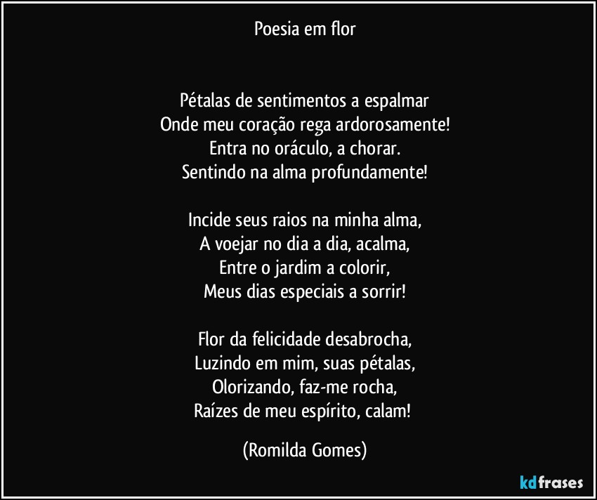 Poesia em flor


Pétalas de sentimentos a espalmar
Onde meu coração rega ardorosamente!
Entra no oráculo, a chorar.
Sentindo na alma profundamente!

Incide seus raios na minha alma,
A voejar no dia a dia, acalma,
Entre o jardim a colorir,
Meus dias especiais a sorrir!

Flor da felicidade desabrocha,
Luzindo em mim, suas pétalas,
Olorizando, faz-me rocha,
Raízes de meu espírito, calam! (Romilda Gomes)