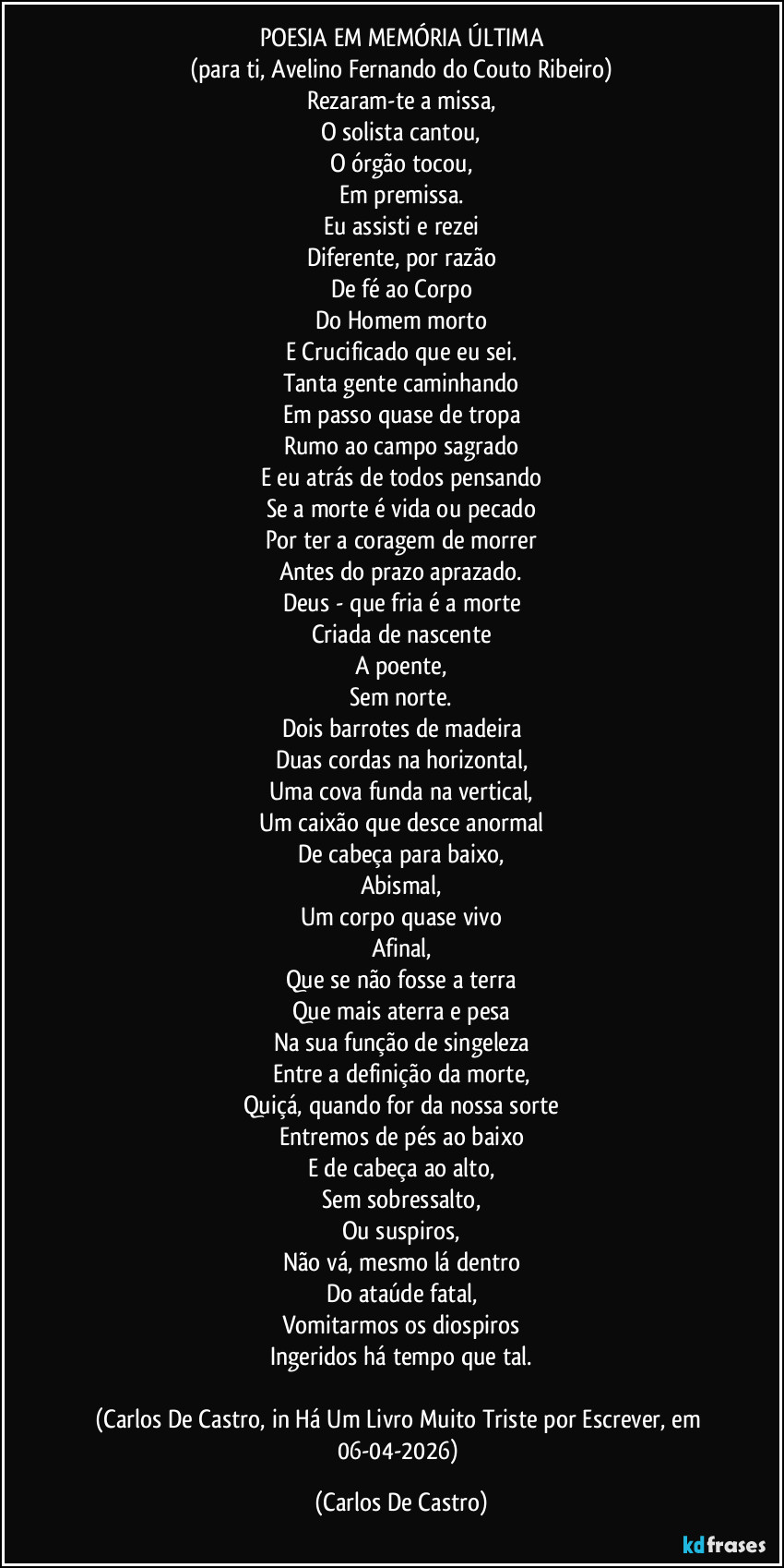 POESIA EM MEMÓRIA ÚLTIMA
(para ti, Avelino Fernando do Couto Ribeiro)
Rezaram-te a missa,
O solista cantou,
O órgão tocou,
Em premissa.
Eu assisti e rezei
Diferente, por razão
De fé ao Corpo
Do Homem morto
E Crucificado que eu sei.
Tanta gente caminhando
Em passo quase de tropa
Rumo ao campo sagrado
E eu atrás de todos pensando
Se a morte é vida ou pecado
Por ter a coragem de morrer
Antes do prazo aprazado.
Deus - que fria é a morte
Criada de nascente
A poente,
Sem norte.
Dois barrotes de madeira
Duas cordas na horizontal,
Uma cova funda na vertical,
Um caixão que desce anormal
De cabeça para baixo,
Abismal,
Um corpo quase vivo
Afinal,
Que se não fosse a terra
Que mais aterra e pesa
Na sua função de singeleza
Entre a definição da morte,
Quiçá, quando for da nossa sorte
Entremos de pés ao baixo
E de cabeça ao alto,
Sem sobressalto,
Ou suspiros,
Não vá, mesmo lá dentro
Do ataúde fatal,
Vomitarmos os diospiros
Ingeridos há tempo que tal.

(Carlos De Castro, in Há Um Livro Muito Triste por Escrever, em 06-04-2026) (Carlos De Castro)