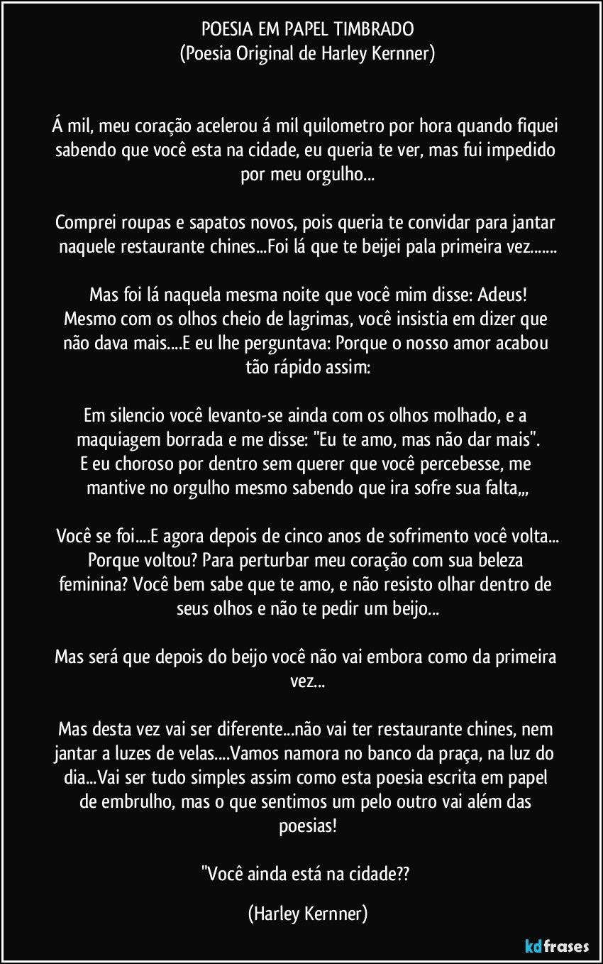 POESIA EM PAPEL TIMBRADO
(Poesia Original de Harley Kernner)


Á mil, meu coração acelerou á mil quilometro por hora quando fiquei sabendo que você esta na cidade, eu queria te ver, mas fui impedido por meu orgulho...

Comprei roupas e sapatos novos, pois queria te convidar para jantar naquele restaurante chines...Foi lá que te beijei pala primeira vez...

Mas foi lá naquela mesma noite que você mim disse: Adeus!
Mesmo com os olhos cheio de lagrimas, você insistia em dizer que não dava mais...E eu lhe perguntava: Porque o nosso amor acabou tão rápido assim:

Em silencio você levanto-se ainda com os olhos molhado, e a maquiagem borrada e me disse: "Eu te amo, mas não dar mais".
E eu choroso por dentro sem querer que você percebesse, me mantive no orgulho mesmo sabendo que ira sofre sua falta,,,

Você se foi...E agora depois de cinco anos de sofrimento você volta...
Porque voltou? Para perturbar meu coração com sua beleza feminina? Você bem sabe que te amo, e não resisto olhar dentro de seus olhos e não te pedir um beijo...

Mas será que depois do beijo você  não vai embora como da primeira vez...

Mas desta vez vai ser diferente...não vai ter restaurante chines, nem jantar a luzes de velas...Vamos namora no banco da praça, na luz do dia...Vai ser tudo simples assim como esta poesia  escrita em papel de embrulho, mas o que sentimos um pelo outro vai além das poesias!

"Você ainda está na cidade?? (Harley Kernner)