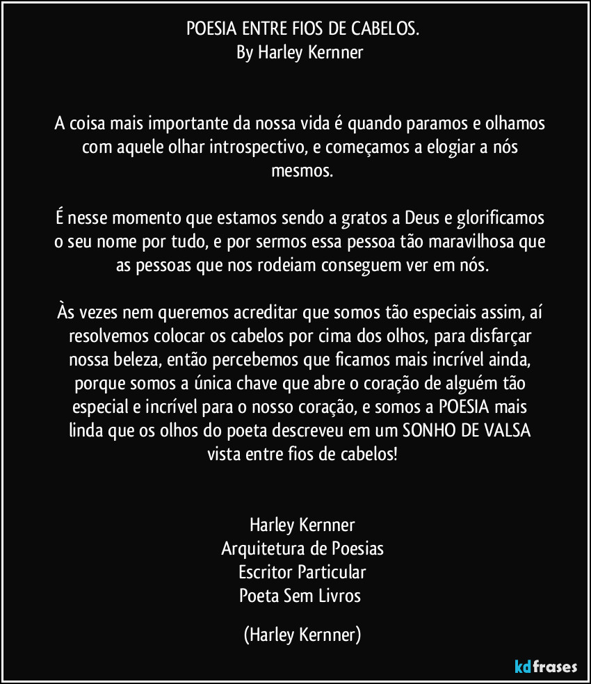 POESIA ENTRE FIOS DE CABELOS.
By Harley Kernner 
              

A coisa mais importante da nossa vida é quando paramos e olhamos com aquele olhar introspectivo, e começamos a elogiar a nós mesmos.
              
É nesse momento que estamos sendo a gratos a Deus e glorificamos o seu nome por tudo, e por sermos essa pessoa tão maravilhosa que as pessoas que nos rodeiam conseguem ver em nós.
              
Às vezes nem queremos acreditar que somos tão especiais assim, aí resolvemos colocar os cabelos por cima dos olhos, para disfarçar nossa beleza, então percebemos que ficamos mais incrível ainda, porque somos a única chave que abre o coração de alguém tão especial e incrível para o nosso coração,  e somos a POESIA mais linda que os olhos do poeta descreveu em um SONHO DE VALSA vista entre fios de cabelos!
              
            
Harley Kernner
Arquitetura de Poesias
Escritor Particular
Poeta Sem Livros (Harley Kernner)