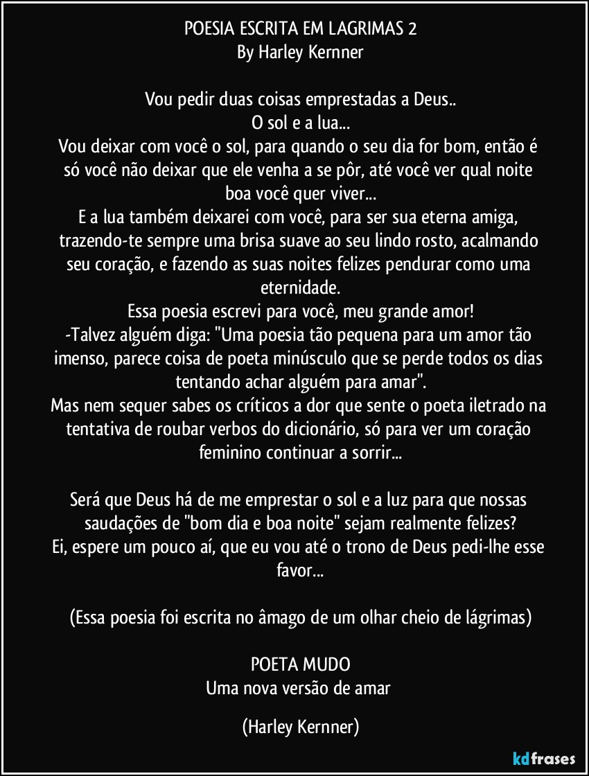 POESIA ESCRITA EM LAGRIMAS 2
By Harley Kernner

Vou pedir duas coisas emprestadas a Deus..
O sol e a lua...
Vou deixar com você o sol, para quando o seu dia for bom, então é só você não deixar que ele venha a se pôr, até você ver qual noite boa você quer viver...
E a lua também deixarei com você, para ser sua eterna amiga, trazendo-te sempre uma brisa suave ao seu lindo rosto, acalmando seu coração, e fazendo as suas noites felizes pendurar como uma eternidade.
Essa poesia escrevi para você, meu grande amor!
-Talvez alguém diga: "Uma poesia tão pequena para um amor tão imenso, parece coisa de poeta minúsculo que se perde todos os dias tentando achar alguém para amar".
Mas nem sequer sabes os críticos a dor que sente o poeta iletrado na tentativa de roubar verbos do dicionário, só para ver um coração feminino continuar a sorrir...

Será que Deus há de me emprestar o sol e a luz para que nossas saudações de "bom dia e boa noite" sejam realmente felizes?
Ei, espere um pouco aí, que eu vou até o trono de Deus pedi-lhe esse favor...

(Essa poesia foi escrita no âmago de um olhar cheio de lágrimas)

POETA MUDO
Uma nova versão de amar (Harley Kernner)