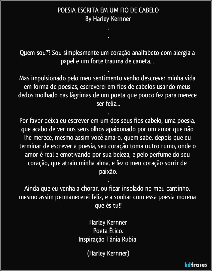 POESIA ESCRITA EM UM FIO DE CABELO
By Harley Kernner
.
.

Quem sou?? Sou simplesmente um coração analfabeto com alergia a papel e um forte trauma de caneta... 
.
Mas impulsionado pelo meu sentimento venho descrever minha vida em forma de poesias, escreverei em fios de cabelos usando meus dedos molhado nas lágrimas de um poeta que pouco fez para merece ser feliz...
.
Por favor deixa eu escrever em um dos seus fios cabelo, uma poesia, que acabo de ver nos seus olhos apaixonado por um amor que não lhe merece, mesmo assim você ama-o, quem sabe, depois que eu terminar de escrever a poesia, seu coração toma outro rumo, onde o amor é real e emotivando por sua beleza, e pelo perfume do seu coração, que atraiu minha alma, e fez o meu coração sorrir de paixão.
.
Ainda que eu venha a chorar, ou ficar insolado no meu cantinho, mesmo assim permanecerei feliz, e a sonhar com essa poesia morena que és tu!!

Harley Kernner
Poeta Ético.
Inspiração Tânia Rubia (Harley Kernner)