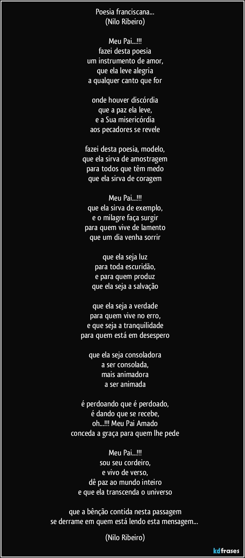 Poesia franciscana...
(Nilo Ribeiro)

Meu Pai...!!!
fazei desta poesia
um instrumento de amor,
que ela leve alegria
a qualquer canto que for

onde houver discórdia
que a paz ela leve,
e a Sua misericórdia
aos pecadores se revele

fazei desta poesia, modelo,
que ela sirva de amostragem
para todos que têm medo
que ela sirva de coragem

Meu Pai...!!!
que ela sirva de exemplo,
e o milagre faça surgir
para quem vive de lamento
que um dia venha sorrir

que ela seja luz
para toda escuridão,
e para quem produz
que ela seja a salvação

que ela seja a verdade
para quem vive no erro,
e que seja a tranquilidade
para quem está em desespero

que ela seja consoladora
a ser consolada,
mais animadora
a ser animada

é perdoando que é perdoado,
é dando que se recebe,
oh...!!! Meu Pai Amado
conceda a graça para quem lhe pede

Meu Pai...!!!
sou seu cordeiro,
e vivo de verso,
dê paz ao mundo inteiro
e que ela transcenda o universo

que a bênção contida nesta passagem
se derrame em quem está lendo esta mensagem... (Nilo Ribeiro)