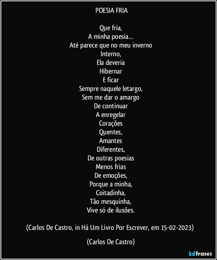 ⁠POESIA FRIA

Que fria,
A minha poesia…
Até parece que no meu inverno
Interno,
Ela deveria
Hibernar
E ficar
Sempre naquele letargo,
Sem me dar o amargo
De continuar
A enregelar
Corações
Quentes,
Amantes
Diferentes,
De outras poesias
Menos frias
De emoções,
Porque a minha,
Coitadinha,
Tão mesquinha,
Vive só de ilusões.

(Carlos De Castro, in Há Um Livro Por Escrever, em 15-02-2023) (Carlos De Castro)