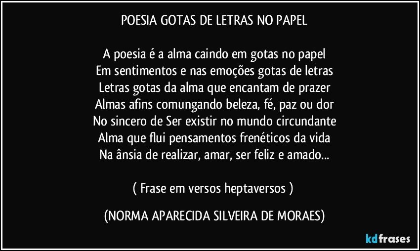 POESIA GOTAS DE LETRAS NO PAPEL

A poesia é a alma caindo em gotas no papel
Em sentimentos e nas emoções gotas de letras
Letras gotas da alma que encantam de prazer
Almas afins comungando beleza, fé, paz ou dor
No sincero de Ser existir no mundo circundante
Alma que flui pensamentos frenéticos da vida
Na ânsia de realizar, amar, ser feliz e amado...

( Frase em versos heptaversos ) (NORMA APARECIDA SILVEIRA DE MORAES)