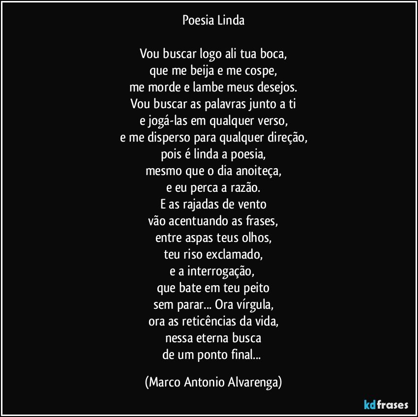 Poesia Linda

Vou buscar logo ali tua boca,
que me beija e me cospe,
me morde e lambe meus desejos.
Vou buscar as palavras junto a ti
e jogá-las em qualquer verso,
e me disperso para qualquer direção,
pois é linda a poesia,
mesmo que o dia anoiteça,
e eu perca a razão.
E as rajadas de vento
vão acentuando as frases,
entre aspas teus olhos,
teu riso exclamado,
e a interrogação, 
que bate em teu peito
sem parar... Ora vírgula,
ora as reticências da vida,
nessa eterna busca
de um ponto final... (Marco Antonio Alvarenga)