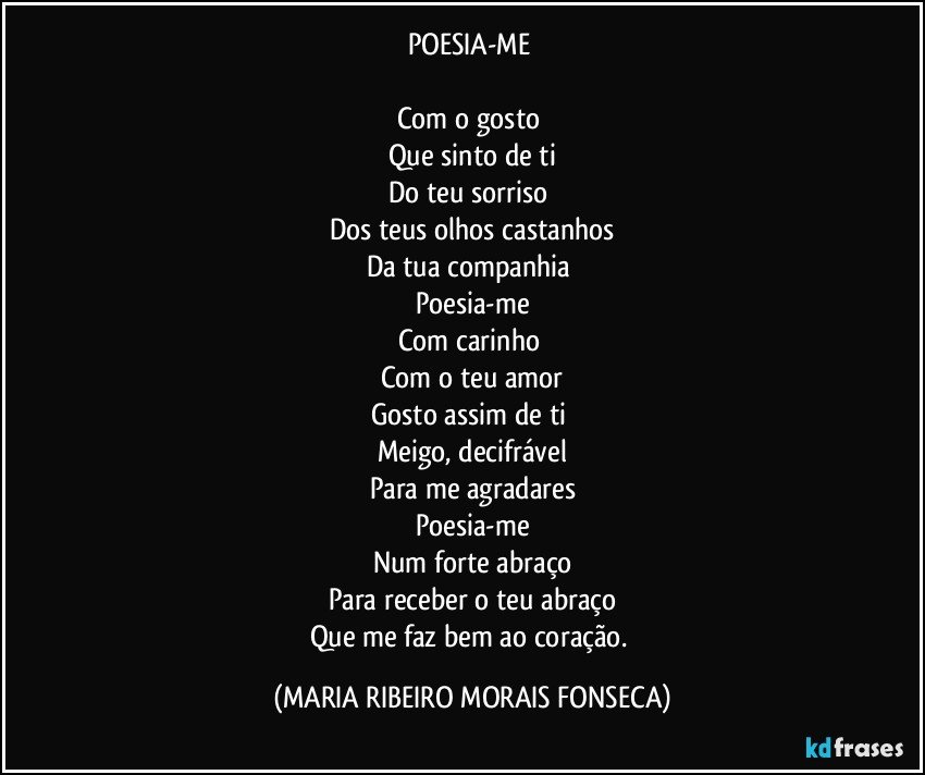 POESIA-ME 

Com o gosto 
Que sinto de ti
Do teu sorriso 
Dos teus olhos castanhos
Da tua companhia 
Poesia-me
Com carinho 
Com o teu amor
Gosto assim de ti 
Meigo, decifrável
Para me agradares
Poesia-me
Num forte abraço
Para receber o teu abraço
Que me faz bem ao coração. (MARIA RIBEIRO MORAIS FONSECA)