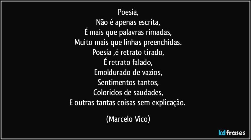 Poesia,
Não é apenas escrita,
É mais que palavras rimadas,
Muito mais que linhas preenchidas.
Poesia ,é retrato tirado,
É retrato falado,
Emoldurado de vazios,
Sentimentos tantos,
Coloridos de saudades,
E outras tantas coisas sem explicação. (Marcelo Vico)