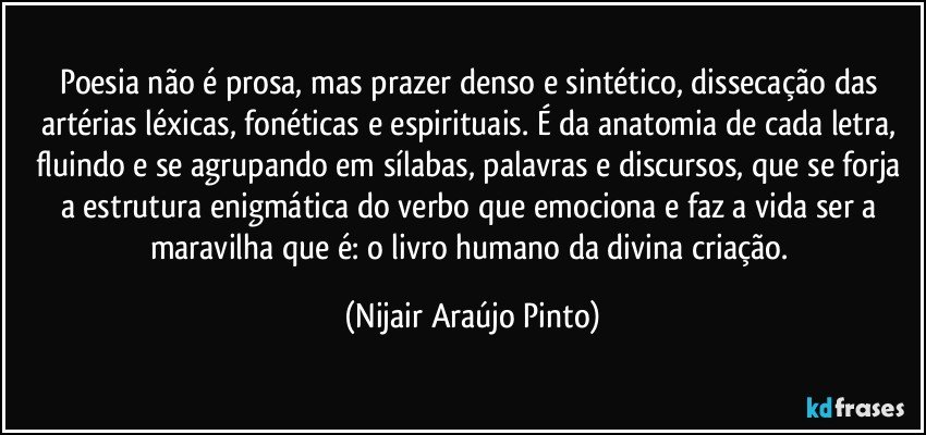 Poesia não é prosa, mas prazer denso e sintético, dissecação das artérias léxicas, fonéticas e espirituais. É da anatomia de cada letra, fluindo e se agrupando em sílabas, palavras e discursos, que se forja a estrutura enigmática do verbo que emociona e faz a vida ser a maravilha que é: o livro humano da divina criação. (Nijair Araújo Pinto)