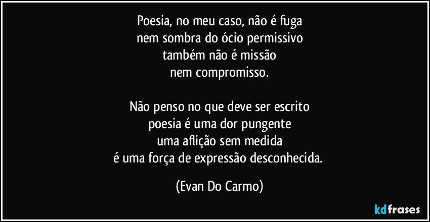 Poesia, no meu caso, não é fuga
nem sombra do ócio permissivo
também não é missão
nem compromisso.

Não penso no que deve ser escrito
poesia é uma dor pungente
uma aflição sem medida
é uma força de expressão desconhecida. (Evan Do Carmo)