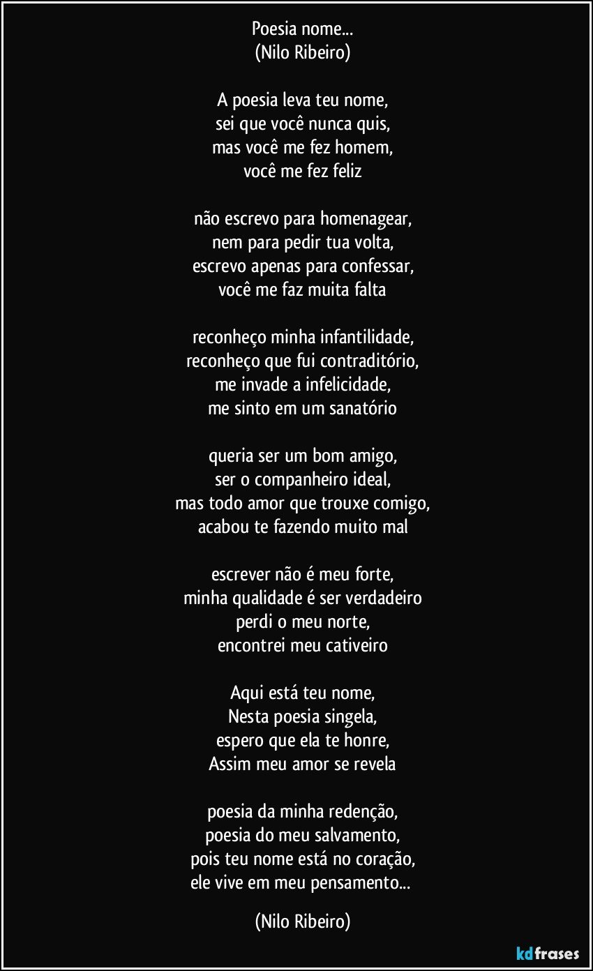 Poesia nome...
(Nilo Ribeiro)
 
A poesia leva teu nome,
sei que você nunca quis,
mas você me fez homem,
você me fez feliz
 
não escrevo para homenagear,
nem para pedir tua volta,
escrevo apenas para confessar,
você me faz muita falta
 
reconheço minha infantilidade,
reconheço que fui contraditório,
me invade a infelicidade,
me sinto em um sanatório
 
queria ser um bom amigo,
ser o companheiro ideal,
mas todo amor que trouxe comigo,
acabou te fazendo muito mal
 
escrever não é meu forte,
minha qualidade é ser verdadeiro
perdi o meu norte,
encontrei meu cativeiro
 
Aqui está teu nome,
Nesta poesia singela,
espero que ela te honre,
Assim meu amor se revela
 
poesia da minha redenção,
poesia do meu salvamento,
pois teu nome está no coração,
ele vive em meu pensamento... (Nilo Ribeiro)