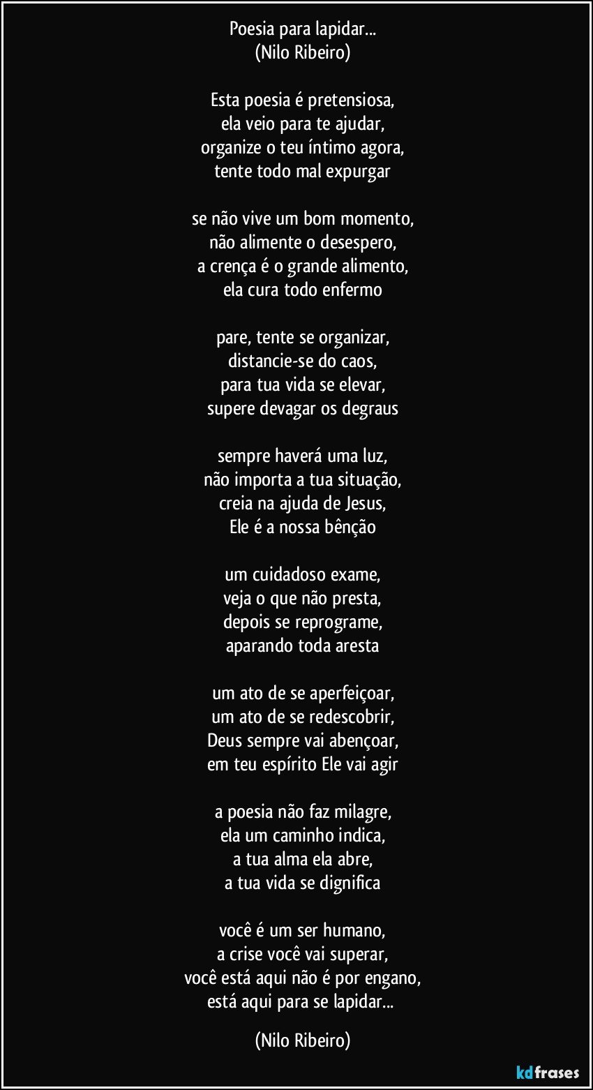 Poesia para lapidar...
(Nilo Ribeiro)

Esta poesia é pretensiosa,
ela veio para te ajudar,
organize o teu íntimo agora,
tente todo mal expurgar

se não vive um bom momento,
não alimente o desespero,
a crença é o grande alimento,
ela cura todo enfermo

pare, tente se organizar,
distancie-se do caos,
para tua vida se elevar,
supere devagar os degraus

sempre haverá uma luz,
não importa a tua situação,
creia na ajuda de Jesus,
Ele é a nossa bênção

um cuidadoso exame,
veja o que não presta,
depois se reprograme,
aparando toda aresta

um ato de se aperfeiçoar,
um ato de se redescobrir,
Deus sempre vai abençoar,
em teu espírito Ele vai agir

a poesia não faz milagre,
ela um caminho indica,
a tua alma ela abre,
a tua vida se dignifica

você é um ser humano,
a crise você vai superar,
você está aqui não é por engano,
está aqui para se lapidar... (Nilo Ribeiro)