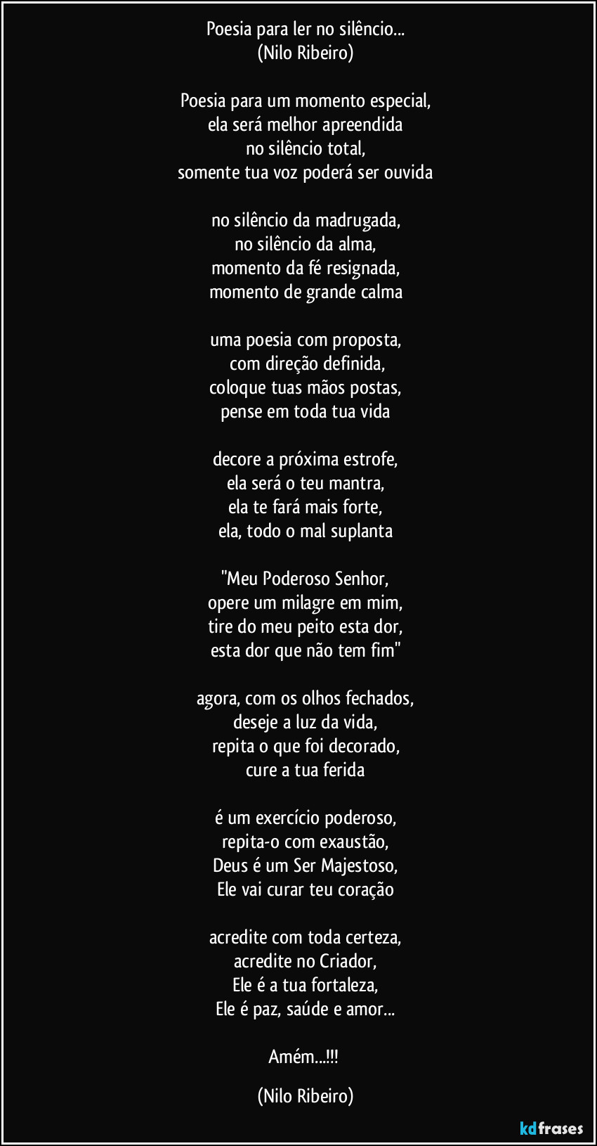 Poesia para ler no silêncio...
(Nilo Ribeiro)
 
Poesia para um momento especial,
ela será melhor apreendida
no silêncio total,
somente tua voz poderá ser ouvida
 
no silêncio da madrugada,
no silêncio da alma,
momento da fé resignada,
momento de grande calma
 
uma poesia com proposta,
 com direção definida,
coloque tuas mãos postas,
pense em toda tua vida
 
decore a próxima estrofe,
ela será o teu mantra,
ela te fará mais forte,
ela, todo o mal suplanta
 
"Meu Poderoso Senhor,
opere um milagre em mim,
tire do meu peito esta dor,
esta dor que não tem fim"
 
agora, com os olhos fechados,
deseje a luz da vida,
repita o que foi decorado,
cure a tua ferida
 
é um exercício poderoso,
repita-o com exaustão,
Deus é um Ser Majestoso,
Ele vai curar teu coração
 
acredite com toda certeza,
acredite no Criador,
Ele é a tua fortaleza,
Ele é paz, saúde e amor...

Amém...!!! (Nilo Ribeiro)