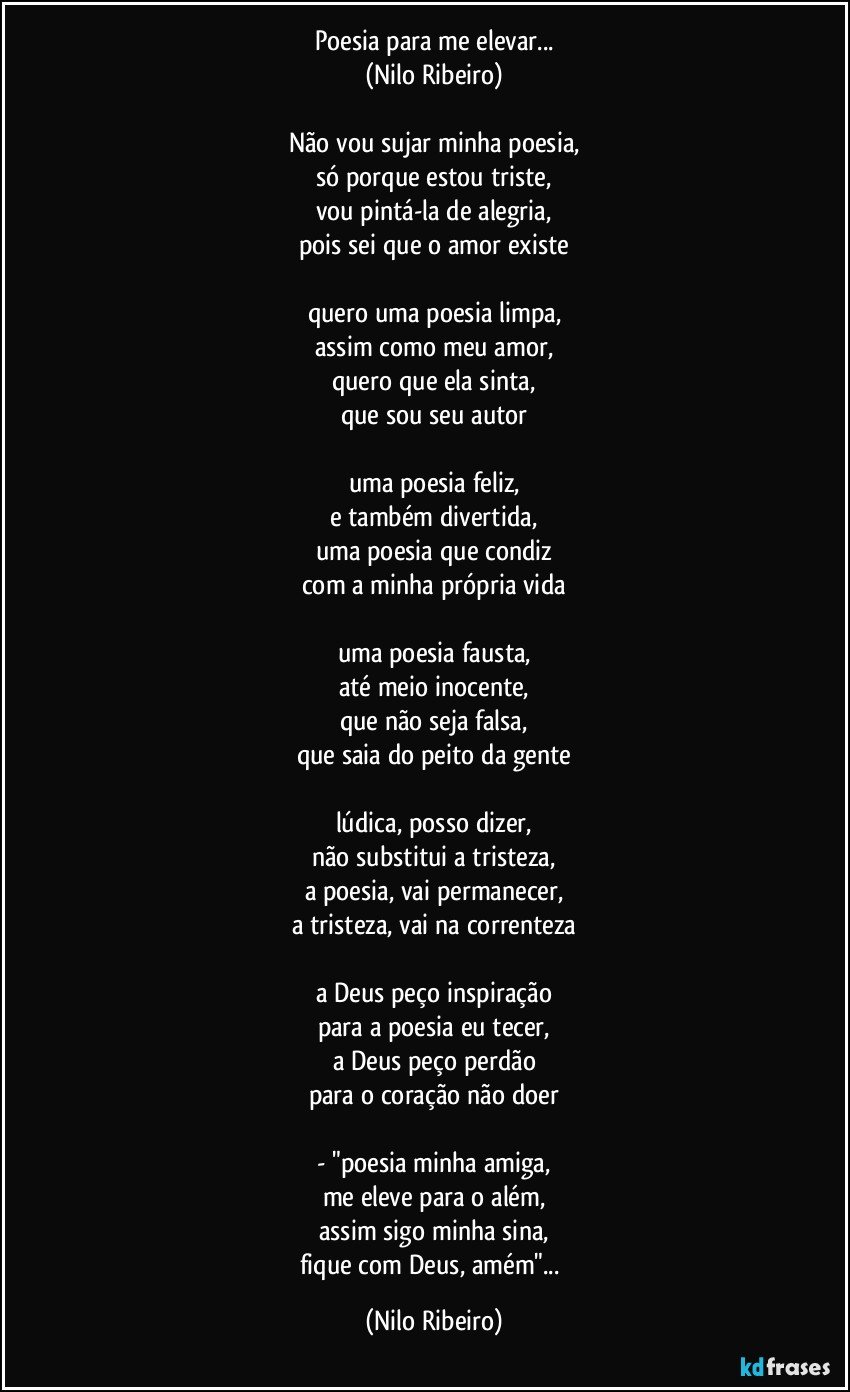 Poesia para me elevar...
(Nilo Ribeiro)

Não vou sujar minha poesia,
só porque estou triste,
vou pintá-la de alegria,
pois sei que o amor existe

quero uma poesia limpa,
assim como meu amor,
quero que ela sinta,
que sou seu autor

uma poesia feliz,
e também divertida,
uma poesia que condiz
com a minha própria vida

uma poesia fausta,
até meio inocente,
que não seja falsa,
que saia do peito da gente

lúdica, posso dizer,
não substitui a tristeza,
a poesia, vai permanecer,
a tristeza, vai na correnteza

a Deus peço inspiração
para a poesia eu tecer,
a Deus peço perdão
para o coração não doer

- "poesia minha amiga,
me eleve para o além,
assim sigo minha sina,
fique com Deus, amém"... (Nilo Ribeiro)