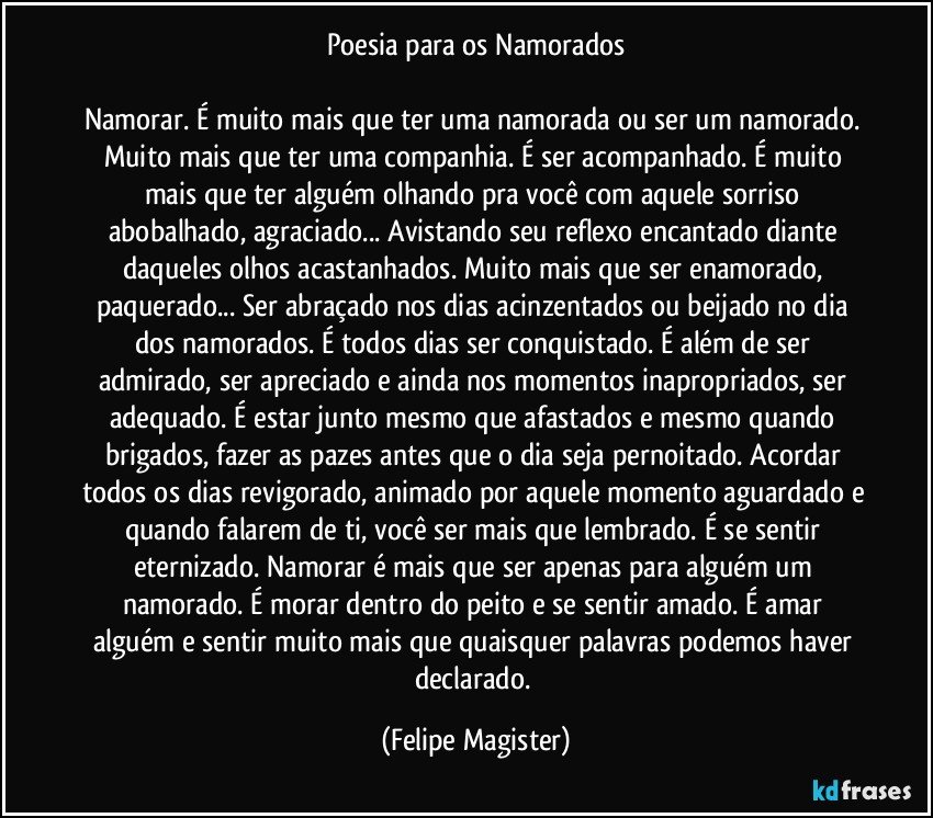 Poesia para os Namorados

Namorar. É muito mais que ter uma namorada ou ser um namorado. Muito mais que ter uma companhia. É ser acompanhado. É muito mais que ter alguém olhando pra você com aquele sorriso abobalhado, agraciado... Avistando seu reflexo encantado diante daqueles olhos acastanhados. Muito mais que ser enamorado, paquerado... Ser abraçado nos dias acinzentados ou beijado no dia dos namorados. É todos dias ser conquistado. É além de ser admirado, ser apreciado e ainda nos momentos inapropriados, ser adequado. É estar junto mesmo que afastados e mesmo quando brigados, fazer as pazes antes que o dia seja pernoitado. Acordar todos os dias revigorado, animado por aquele momento aguardado e quando falarem de ti, você ser mais que lembrado. É se sentir eternizado. Namorar é mais que ser apenas para alguém um namorado. É morar dentro do peito e se sentir amado. É amar alguém e sentir muito mais que quaisquer palavras podemos haver declarado. (Felipe Magister)