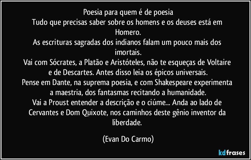 Poesia para quem é de poesia
Tudo que precisas saber sobre os homens e os deuses está em Homero.
As escrituras sagradas dos indianos falam um pouco mais dos imortais.
Vai com Sócrates, a Platão e Aristóteles, não te esqueças de Voltaire e de Descartes. Antes disso leia os épicos universais.
Pense em Dante, na suprema poesia, e com Shakespeare experimenta a maestria, dos fantasmas recitando a humanidade.
Vai a Proust entender a descrição e o ciúme... Anda ao lado de Cervantes e Dom Quixote, nos caminhos deste gênio inventor da liberdade. (Evan Do Carmo)