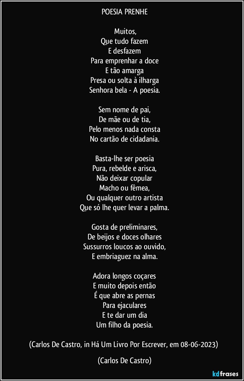 POESIA PRENHE

⁠Muitos,
Que tudo fazem
E desfazem
Para emprenhar a doce
E tão amarga
Presa ou solta à ilharga
Senhora bela - A poesia.

Sem nome de pai,
De mãe ou de tia,
Pelo menos nada consta
No cartão de cidadania.

Basta-lhe ser poesia
Pura, rebelde e arisca,
Não deixar copular
Macho ou fêmea,
Ou qualquer outro artista
Que só lhe quer levar a palma.

Gosta de preliminares,
De beijos e doces olhares
Sussurros loucos ao ouvido,
E embriaguez na alma.

Adora longos coçares
E muito depois então
É que abre as pernas
Para ejaculares
E te dar um dia
Um filho da poesia.

(Carlos De Castro, in Há Um Livro Por Escrever, em 08-06-2023) (Carlos De Castro)