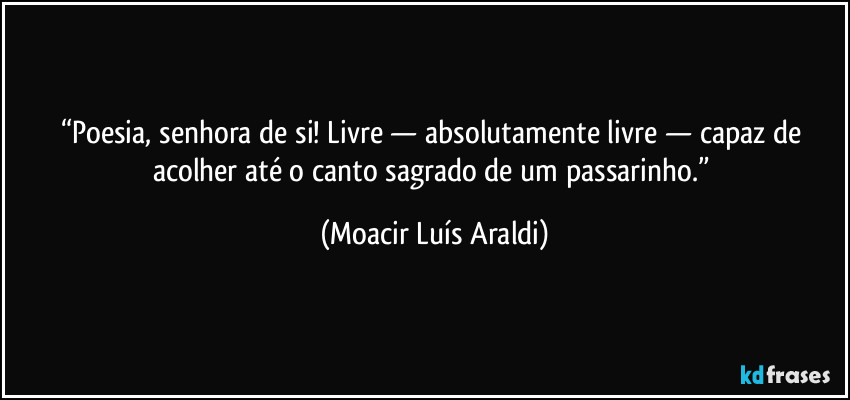 “Poesia, senhora de si! Livre — absolutamente livre — capaz de acolher até o canto sagrado de um passarinho.” (Moacir Luís Araldi)