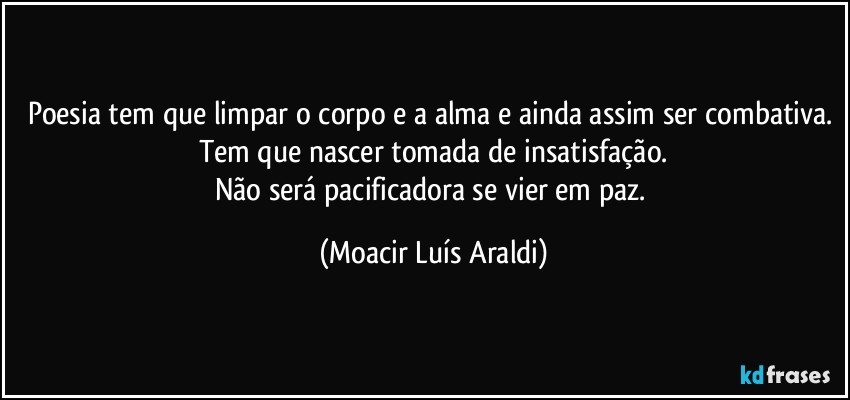 Poesia tem que limpar o corpo e a alma e ainda assim ser combativa. Tem que nascer tomada de insatisfação.
Não será pacificadora se vier em paz. (Moacir Luís Araldi)