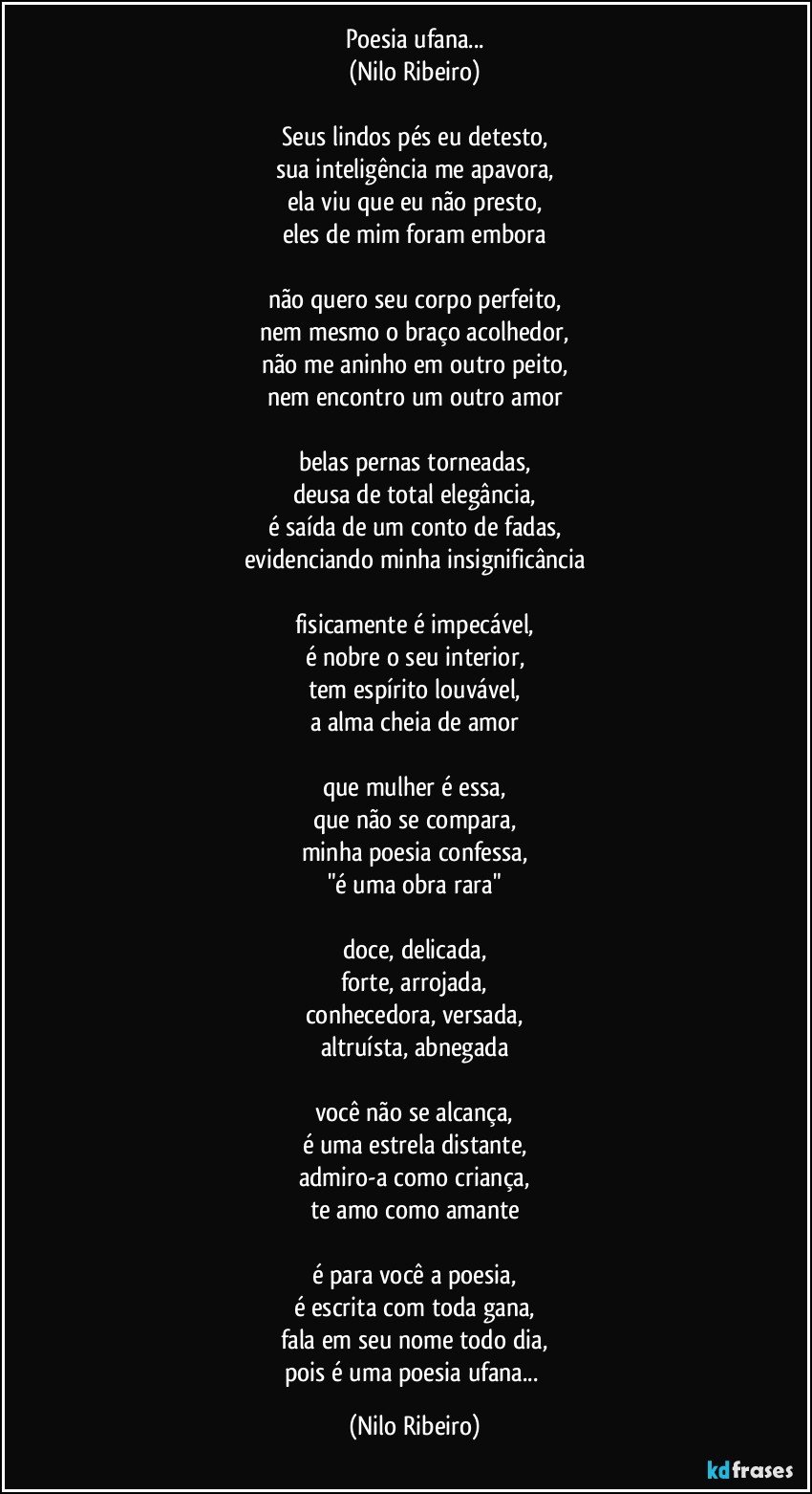 Poesia ufana...
(Nilo Ribeiro)
 
Seus lindos pés eu detesto,
sua inteligência me apavora,
ela viu que eu não presto,
eles de mim foram embora
 
não quero seu corpo perfeito,
nem mesmo o braço acolhedor,
não me aninho em outro peito,
nem encontro um outro amor
 
belas pernas torneadas,
deusa de total elegância,
é saída de um conto de fadas,
evidenciando minha insignificância
 
fisicamente é impecável,
é nobre o seu interior,
tem espírito louvável,
a alma cheia de amor
 
que mulher é essa,
que não se compara,
minha poesia confessa,
"é uma obra rara"
 
doce, delicada,
forte, arrojada,
conhecedora, versada,
altruísta, abnegada
 
você não se alcança,
é uma estrela distante,
admiro-a como criança,
te amo como amante
 
é para você a poesia,
é escrita com toda gana,
fala em seu nome todo dia,
pois é uma poesia ufana... (Nilo Ribeiro)